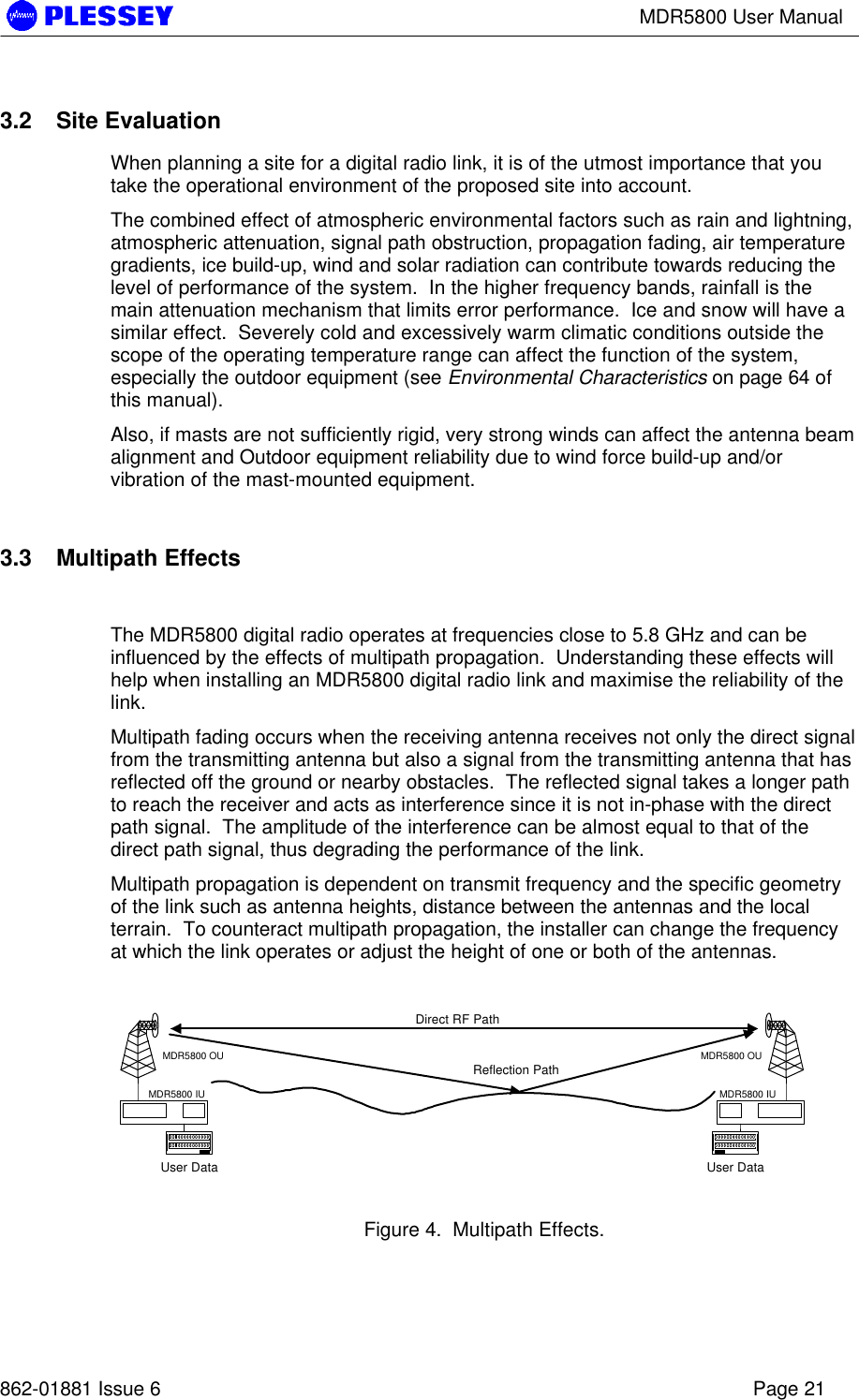 MDR5800 User Manual862-01881 Issue 6 Page 213.2 Site EvaluationWhen planning a site for a digital radio link, it is of the utmost importance that youtake the operational environment of the proposed site into account.The combined effect of atmospheric environmental factors such as rain and lightning,atmospheric attenuation, signal path obstruction, propagation fading, air temperaturegradients, ice build-up, wind and solar radiation can contribute towards reducing thelevel of performance of the system.  In the higher frequency bands, rainfall is themain attenuation mechanism that limits error performance.  Ice and snow will have asimilar effect.  Severely cold and excessively warm climatic conditions outside thescope of the operating temperature range can affect the function of the system,especially the outdoor equipment (see Environmental Characteristics on page 64 ofthis manual).Also, if masts are not sufficiently rigid, very strong winds can affect the antenna beamalignment and Outdoor equipment reliability due to wind force build-up and/orvibration of the mast-mounted equipment.3.3 Multipath EffectsThe MDR5800 digital radio operates at frequencies close to 5.8 GHz and can beinfluenced by the effects of multipath propagation.  Understanding these effects willhelp when installing an MDR5800 digital radio link and maximise the reliability of thelink.Multipath fading occurs when the receiving antenna receives not only the direct signalfrom the transmitting antenna but also a signal from the transmitting antenna that hasreflected off the ground or nearby obstacles.  The reflected signal takes a longer pathto reach the receiver and acts as interference since it is not in-phase with the directpath signal.  The amplitude of the interference can be almost equal to that of thedirect path signal, thus degrading the performance of the link.Multipath propagation is dependent on transmit frequency and the specific geometryof the link such as antenna heights, distance between the antennas and the localterrain.  To counteract multipath propagation, the installer can change the frequencyat which the link operates or adjust the height of one or both of the antennas.Figure 4.  Multipath Effects.User DataMDR5800 OUMDR5800 IUUser DataMDR5800 OUMDR5800 IUDirect RF PathReflection Path