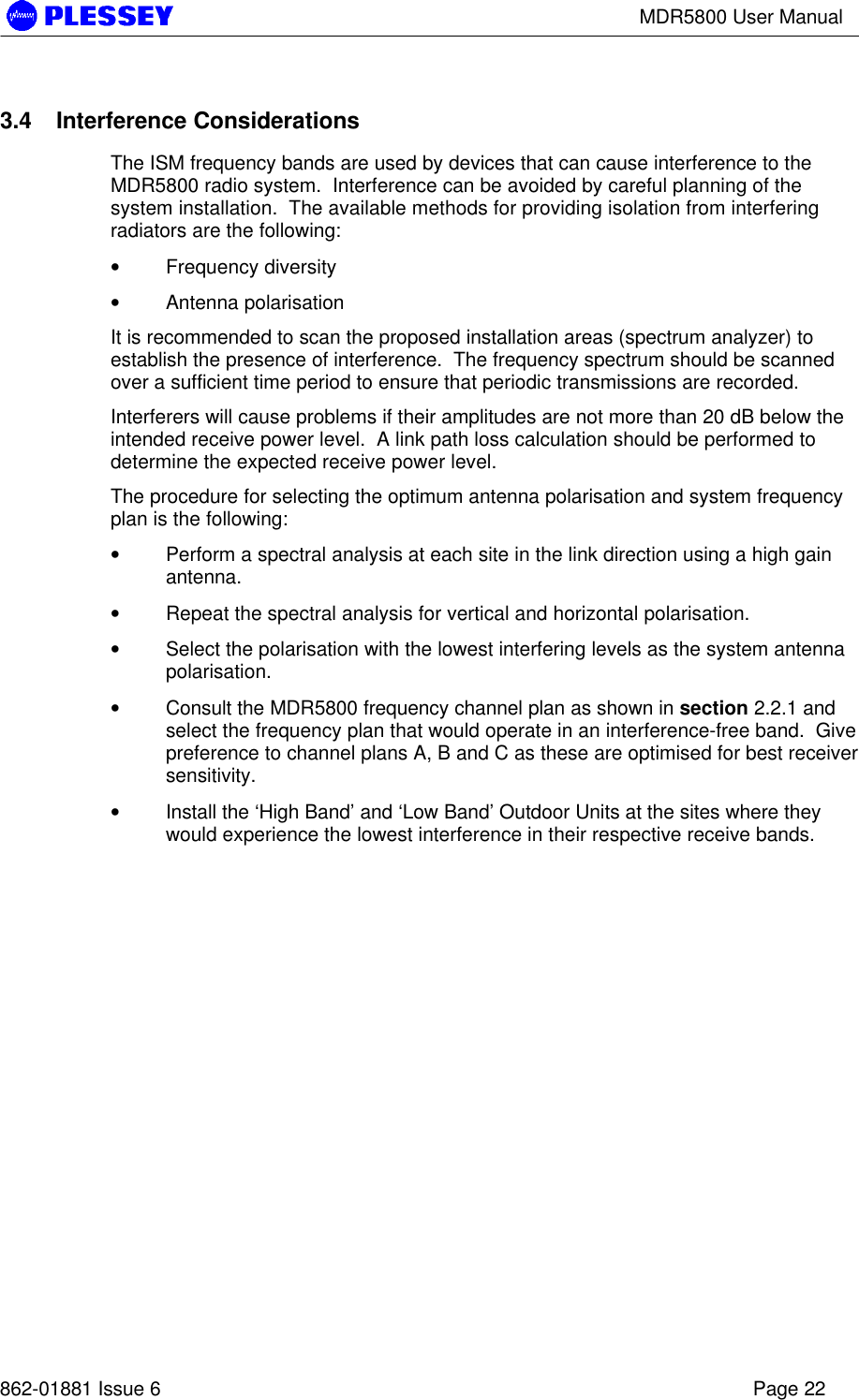 MDR5800 User Manual862-01881 Issue 6 Page 223.4 Interference ConsiderationsThe ISM frequency bands are used by devices that can cause interference to theMDR5800 radio system.  Interference can be avoided by careful planning of thesystem installation.  The available methods for providing isolation from interferingradiators are the following:• Frequency diversity• Antenna polarisationIt is recommended to scan the proposed installation areas (spectrum analyzer) toestablish the presence of interference.  The frequency spectrum should be scannedover a sufficient time period to ensure that periodic transmissions are recorded.Interferers will cause problems if their amplitudes are not more than 20 dB below theintended receive power level.  A link path loss calculation should be performed todetermine the expected receive power level.The procedure for selecting the optimum antenna polarisation and system frequencyplan is the following:• Perform a spectral analysis at each site in the link direction using a high gainantenna.• Repeat the spectral analysis for vertical and horizontal polarisation.• Select the polarisation with the lowest interfering levels as the system antennapolarisation.• Consult the MDR5800 frequency channel plan as shown in section 2.2.1 andselect the frequency plan that would operate in an interference-free band.  Givepreference to channel plans A, B and C as these are optimised for best receiversensitivity.• Install the ‘High Band’ and ‘Low Band’ Outdoor Units at the sites where theywould experience the lowest interference in their respective receive bands.