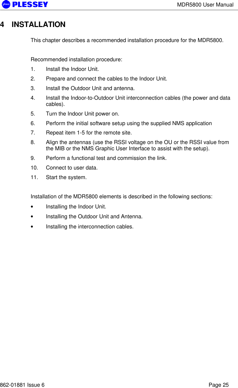 MDR5800 User Manual862-01881 Issue 6 Page 254 INSTALLATIONThis chapter describes a recommended installation procedure for the MDR5800.Recommended installation procedure:1. Install the Indoor Unit.2. Prepare and connect the cables to the Indoor Unit.3. Install the Outdoor Unit and antenna.4. Install the Indoor-to-Outdoor Unit interconnection cables (the power and datacables).5. Turn the Indoor Unit power on.6. Perform the initial software setup using the supplied NMS application7. Repeat item 1-5 for the remote site.8. Align the antennas (use the RSSI voltage on the OU or the RSSI value fromthe MIB or the NMS Graphic User Interface to assist with the setup).9. Perform a functional test and commission the link.10. Connect to user data.11. Start the system.Installation of the MDR5800 elements is described in the following sections:• Installing the Indoor Unit.• Installing the Outdoor Unit and Antenna.• Installing the interconnection cables.