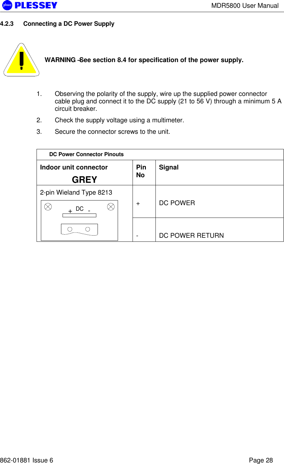MDR5800 User Manual862-01881 Issue 6 Page 284.2.3 Connecting a DC Power SupplyWARNING – See section 8.4 for specification of the power supply.1. Observing the polarity of the supply, wire up the supplied power connectorcable plug and connect it to the DC supply (21 to 56 V) through a minimum 5 Acircuit breaker.2. Check the supply voltage using a multimeter.3. Secure the connector screws to the unit.DC Power Connector PinoutsIndoor unit connectorGREYPinNo Signal+DC POWER2-pin Wieland Type 8213+-DC-DC POWER RETURN