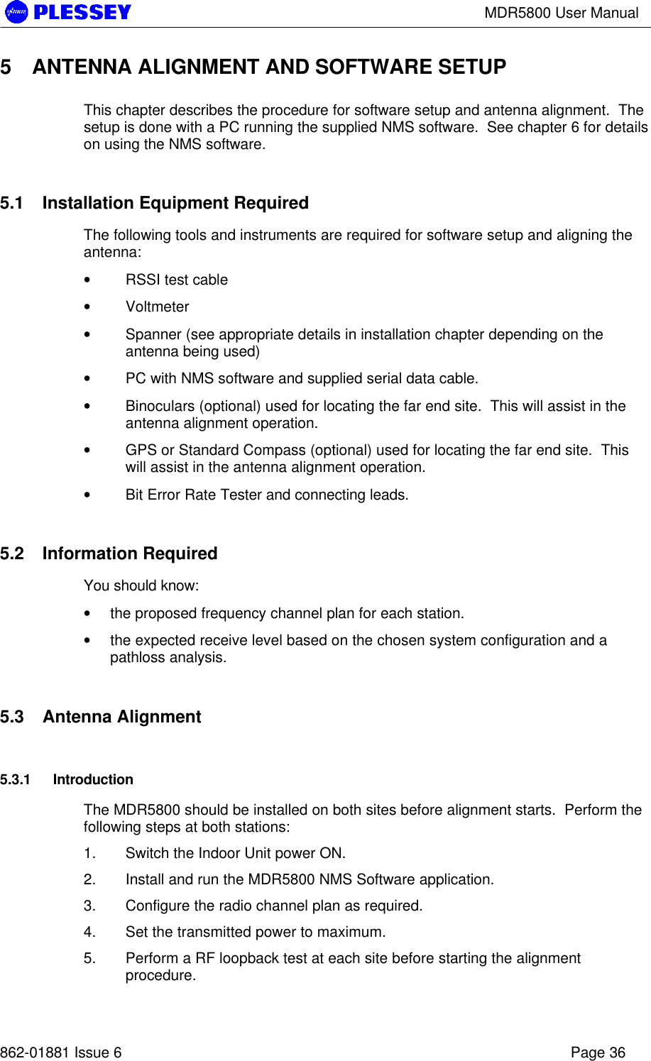 MDR5800 User Manual862-01881 Issue 6 Page 365 ANTENNA ALIGNMENT AND SOFTWARE SETUPThis chapter describes the procedure for software setup and antenna alignment.  Thesetup is done with a PC running the supplied NMS software.  See chapter 6 for detailson using the NMS software.5.1 Installation Equipment RequiredThe following tools and instruments are required for software setup and aligning theantenna:• RSSI test cable• Voltmeter• Spanner (see appropriate details in installation chapter depending on theantenna being used)• PC with NMS software and supplied serial data cable.• Binoculars (optional) used for locating the far end site.  This will assist in theantenna alignment operation.• GPS or Standard Compass (optional) used for locating the far end site.  Thiswill assist in the antenna alignment operation.• Bit Error Rate Tester and connecting leads.5.2 Information RequiredYou should know:• the proposed frequency channel plan for each station.• the expected receive level based on the chosen system configuration and apathloss analysis.5.3 Antenna Alignment5.3.1 IntroductionThe MDR5800 should be installed on both sites before alignment starts.  Perform thefollowing steps at both stations:1. Switch the Indoor Unit power ON.2. Install and run the MDR5800 NMS Software application.3. Configure the radio channel plan as required.4. Set the transmitted power to maximum.5. Perform a RF loopback test at each site before starting the alignmentprocedure.