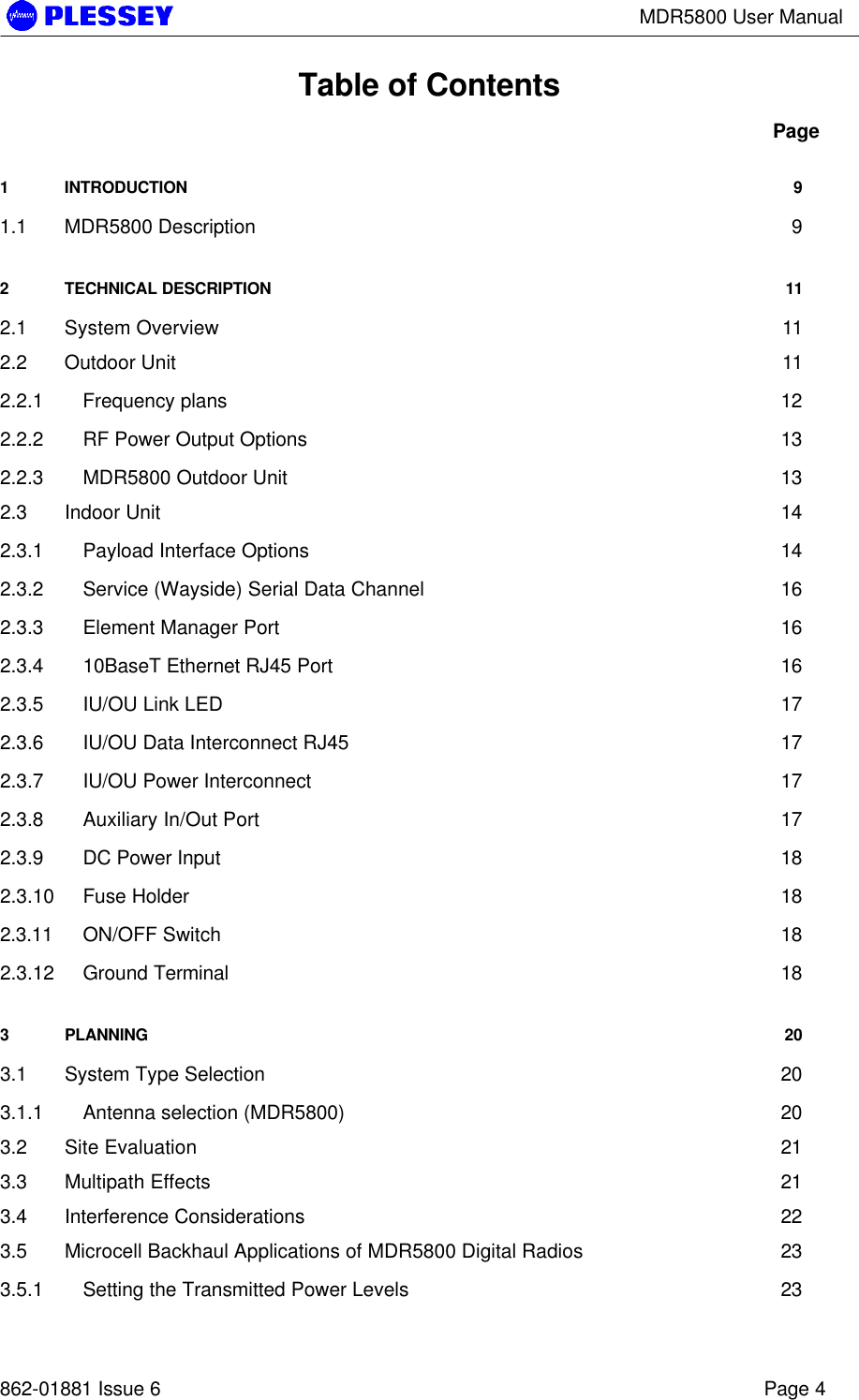 MDR5800 User Manual862-01881 Issue 6 Page 4Table of ContentsPage1INTRODUCTION 91.1 MDR5800 Description 92TECHNICAL DESCRIPTION 112.1 System Overview 112.2 Outdoor Unit 112.2.1 Frequency plans 122.2.2 RF Power Output Options 132.2.3 MDR5800 Outdoor Unit 132.3 Indoor Unit 142.3.1 Payload Interface Options 142.3.2 Service (Wayside) Serial Data Channel 162.3.3 Element Manager Port 162.3.4 10BaseT Ethernet RJ45 Port 162.3.5 IU/OU Link LED 172.3.6 IU/OU Data Interconnect RJ45 172.3.7 IU/OU Power Interconnect 172.3.8 Auxiliary In/Out Port 172.3.9 DC Power Input 182.3.10 Fuse Holder 182.3.11 ON/OFF Switch 182.3.12 Ground Terminal 183PLANNING 203.1 System Type Selection 203.1.1 Antenna selection (MDR5800) 203.2 Site Evaluation 213.3 Multipath Effects 213.4 Interference Considerations 223.5 Microcell Backhaul Applications of MDR5800 Digital Radios 233.5.1 Setting the Transmitted Power Levels 23