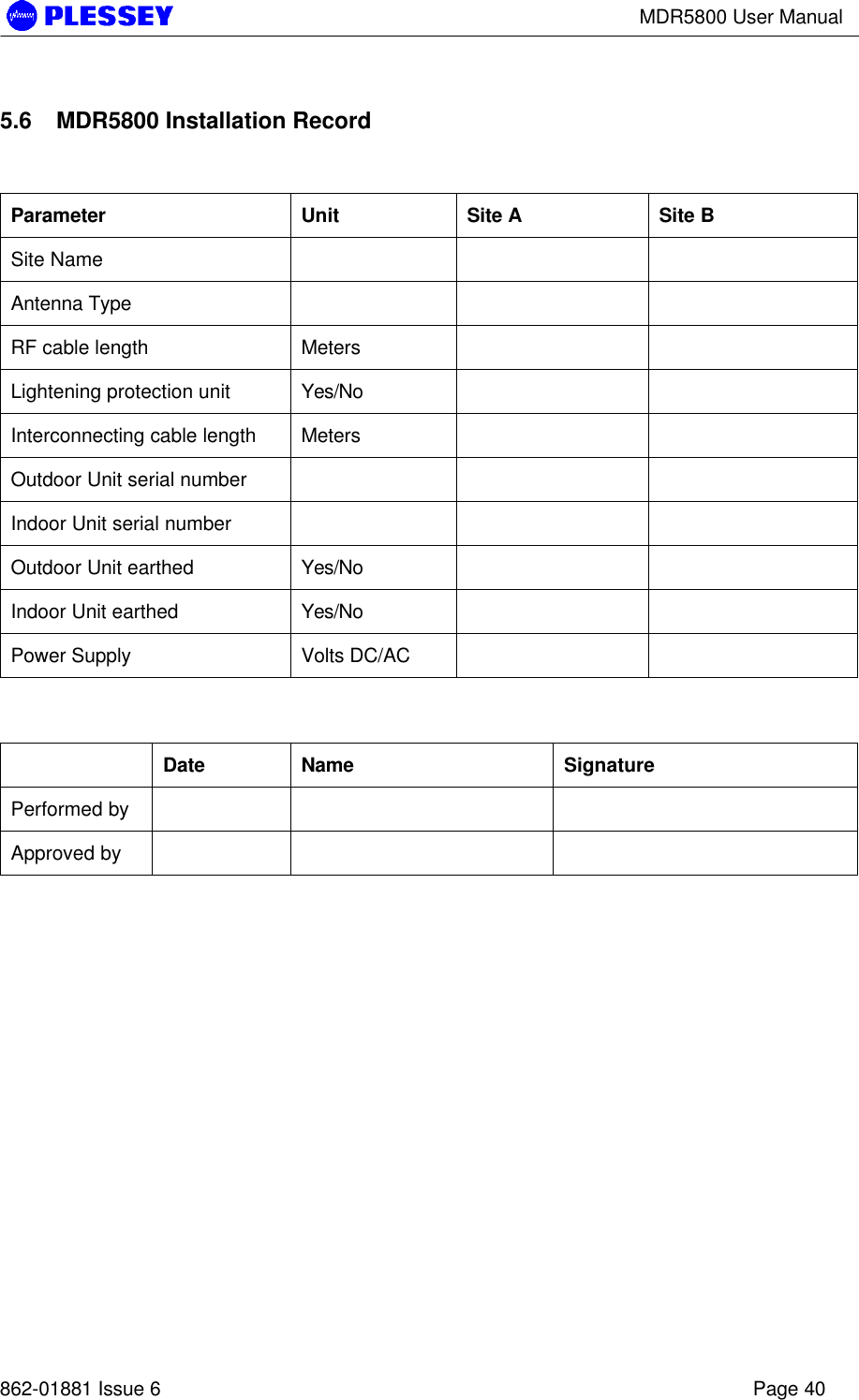 MDR5800 User Manual862-01881 Issue 6 Page 405.6 MDR5800 Installation RecordParameter Unit Site A Site BSite NameAntenna TypeRF cable length MetersLightening protection unit Yes/NoInterconnecting cable length MetersOutdoor Unit serial numberIndoor Unit serial numberOutdoor Unit earthed Yes/NoIndoor Unit earthed Yes/NoPower Supply Volts DC/ACDate Name SignaturePerformed byApproved by