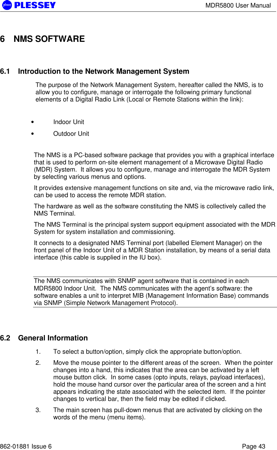 MDR5800 User Manual862-01881 Issue 6 Page 436 NMS SOFTWARE6.1 Introduction to the Network Management SystemThe purpose of the Network Management System, hereafter called the NMS, is toallow you to configure, manage or interrogate the following primary functionalelements of a Digital Radio Link (Local or Remote Stations within the link):• Indoor Unit• Outdoor UnitThe NMS is a PC-based software package that provides you with a graphical interfacethat is used to perform on-site element management of a Microwave Digital Radio(MDR) System.  It allows you to configure, manage and interrogate the MDR Systemby selecting various menus and options.It provides extensive management functions on site and, via the microwave radio link,can be used to access the remote MDR station.The hardware as well as the software constituting the NMS is collectively called theNMS Terminal.The NMS Terminal is the principal system support equipment associated with the MDRSystem for system installation and commissioning.It connects to a designated NMS Terminal port (labelled Element Manager) on thefront panel of the Indoor Unit of a MDR Station installation, by means of a serial datainterface (this cable is supplied in the IU box).The NMS communicates with SNMP agent software that is contained in eachMDR5800 Indoor Unit.  The NMS communicates with the agent’s software: thesoftware enables a unit to interpret MIB (Management Information Base) commandsvia SNMP (Simple Network Management Protocol).6.2 General Information1. To select a button/option, simply click the appropriate button/option.2. Move the mouse pointer to the different areas of the screen.  When the pointerchanges into a hand, this indicates that the area can be activated by a leftmouse button click.  In some cases (opto inputs, relays, payload interfaces),hold the mouse hand cursor over the particular area of the screen and a hintappears indicating the state associated with the selected item.  If the pointerchanges to vertical bar, then the field may be edited if clicked.3. The main screen has pull-down menus that are activated by clicking on thewords of the menu (menu items).