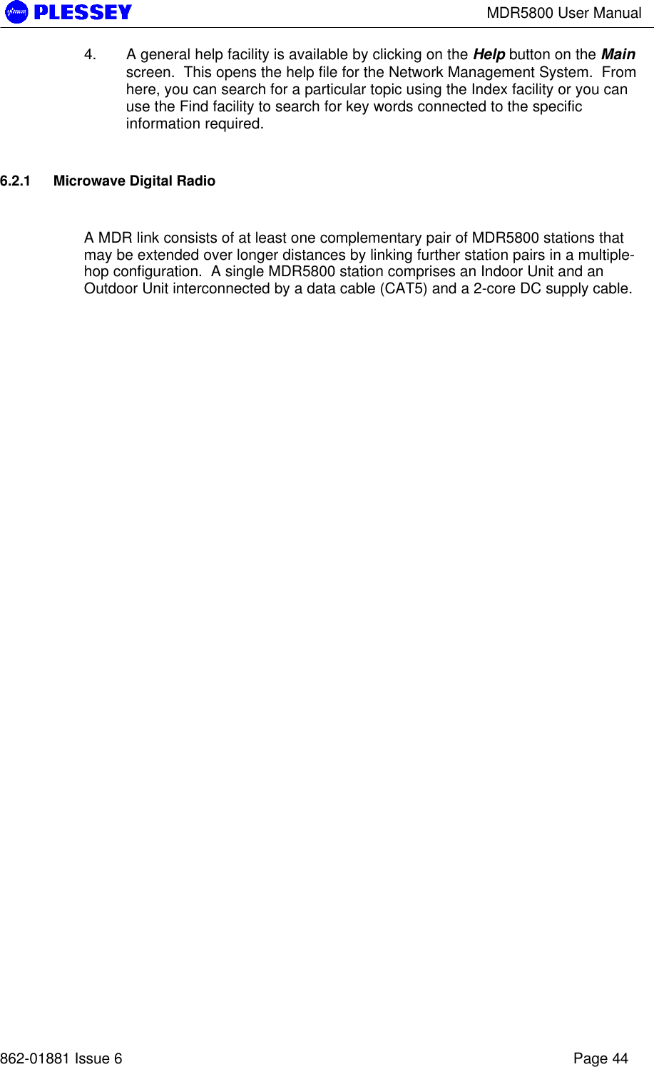 MDR5800 User Manual862-01881 Issue 6 Page 444. A general help facility is available by clicking on the Help button on the Mainscreen.  This opens the help file for the Network Management System.  Fromhere, you can search for a particular topic using the Index facility or you canuse the Find facility to search for key words connected to the specificinformation required.6.2.1 Microwave Digital RadioA MDR link consists of at least one complementary pair of MDR5800 stations thatmay be extended over longer distances by linking further station pairs in a multiple-hop configuration.  A single MDR5800 station comprises an Indoor Unit and anOutdoor Unit interconnected by a data cable (CAT5) and a 2-core DC supply cable.