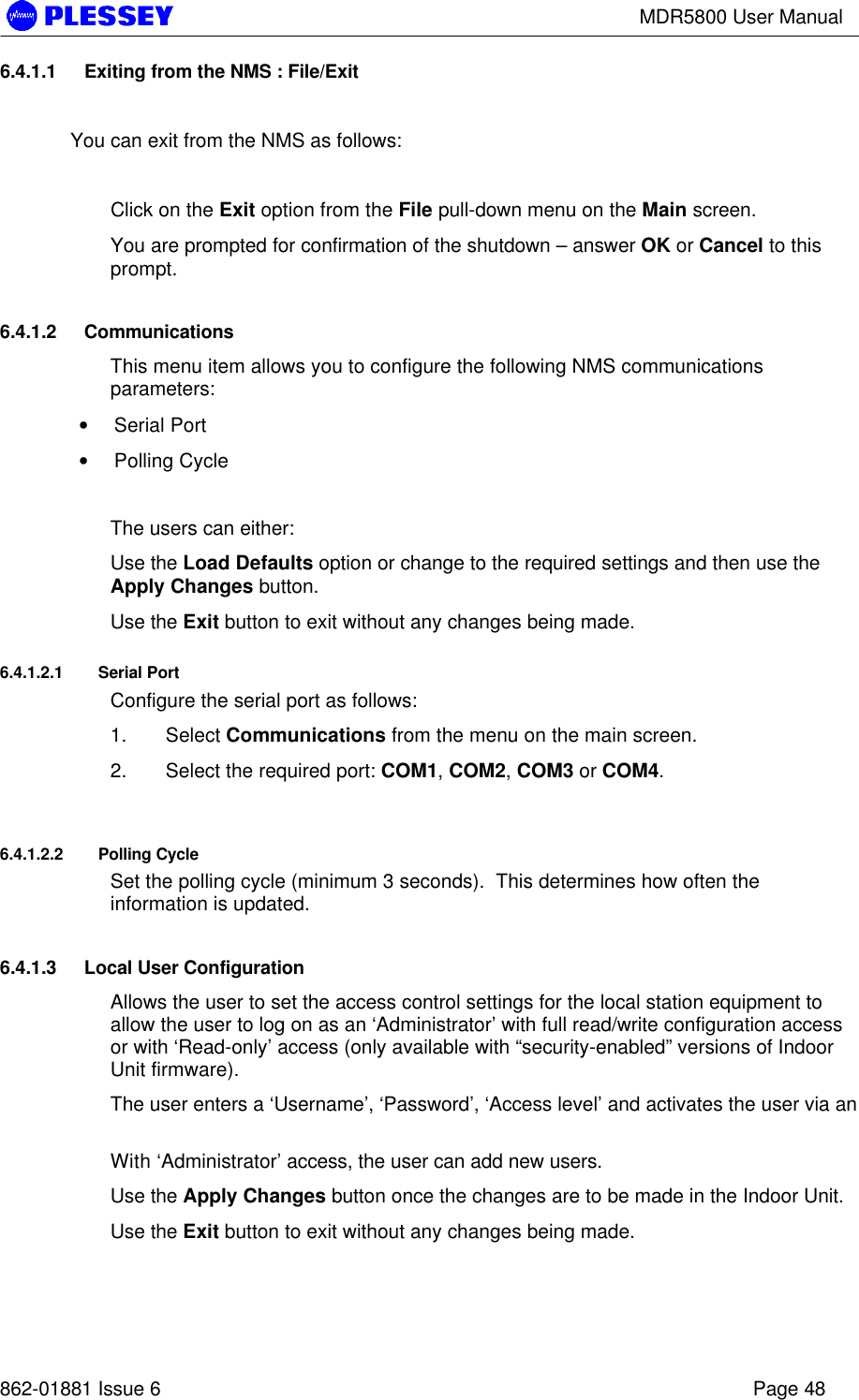 MDR5800 User Manual862-01881 Issue 6 Page 486.4.1.1 Exiting from the NMS : File/ExitYou can exit from the NMS as follows:Click on the Exit option from the File pull-down menu on the Main screen.You are prompted for confirmation of the shutdown – answer OK or Cancel to thisprompt.6.4.1.2 CommunicationsThis menu item allows you to configure the following NMS communicationsparameters:• Serial Port• Polling CycleThe users can either:Use the Load Defaults option or change to the required settings and then use theApply Changes button.Use the Exit button to exit without any changes being made.6.4.1.2.1 Serial PortConfigure the serial port as follows:1. Select Communications from the menu on the main screen.2. Select the required port: COM1, COM2, COM3 or COM4.6.4.1.2.2 Polling CycleSet the polling cycle (minimum 3 seconds).  This determines how often theinformation is updated.6.4.1.3 Local User ConfigurationAllows the user to set the access control settings for the local station equipment toallow the user to log on as an ‘Administrator’ with full read/write configuration accessor with ‘Read-only’ access (only available with “security-enabled” versions of IndoorUnit firmware).The user enters a ‘Username’, ‘Password’, ‘Access level’ and activates the user via anWith ‘Administrator’ access, the user can add new users.Use the Apply Changes button once the changes are to be made in the Indoor Unit.Use the Exit button to exit without any changes being made.