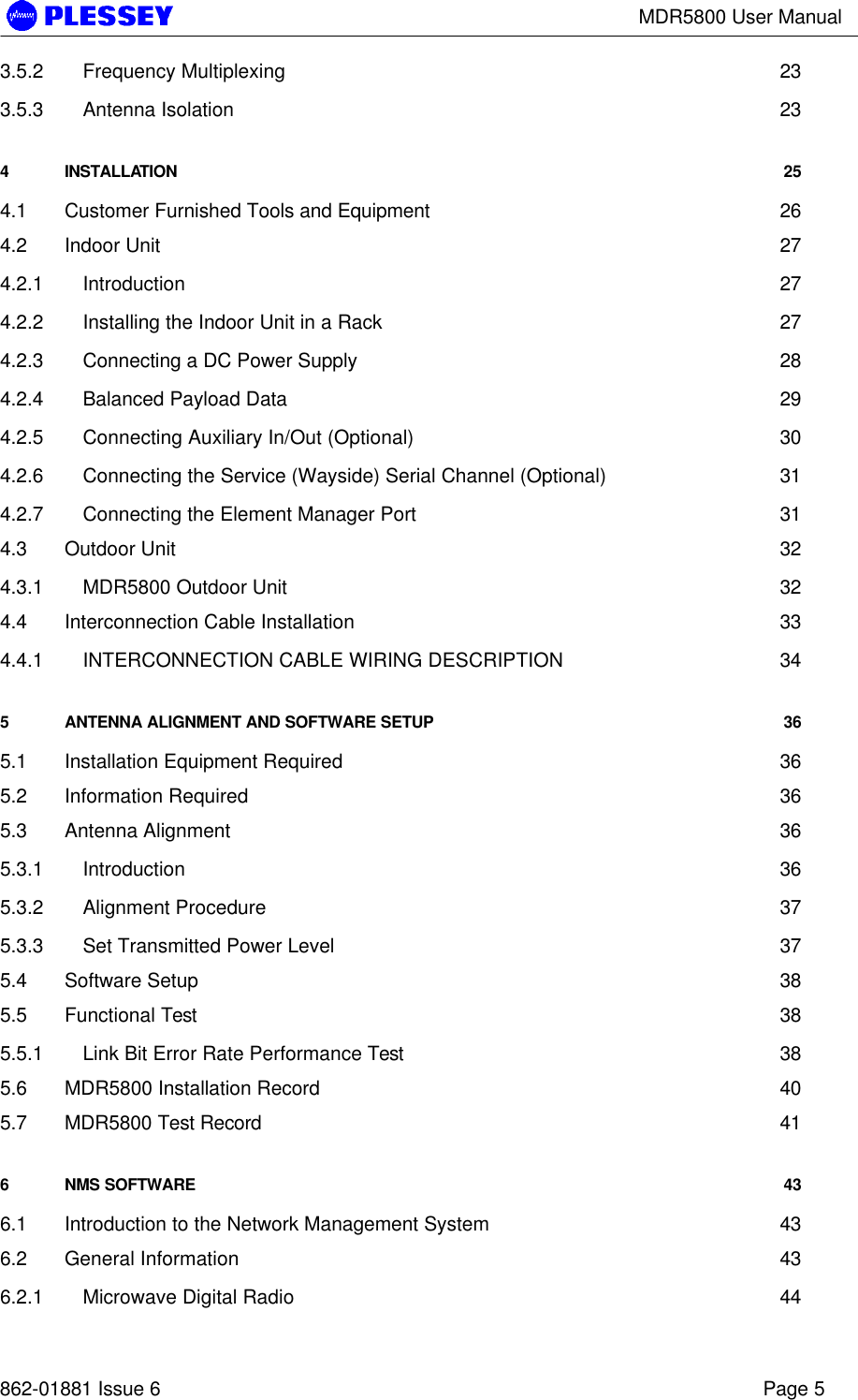 MDR5800 User Manual862-01881 Issue 6 Page 53.5.2 Frequency Multiplexing 233.5.3 Antenna Isolation 234INSTALLATION 254.1 Customer Furnished Tools and Equipment 264.2 Indoor Unit 274.2.1 Introduction 274.2.2 Installing the Indoor Unit in a Rack 274.2.3 Connecting a DC Power Supply 284.2.4 Balanced Payload Data 294.2.5 Connecting Auxiliary In/Out (Optional) 304.2.6 Connecting the Service (Wayside) Serial Channel (Optional) 314.2.7 Connecting the Element Manager Port 314.3 Outdoor Unit 324.3.1 MDR5800 Outdoor Unit 324.4 Interconnection Cable Installation 334.4.1 INTERCONNECTION CABLE WIRING DESCRIPTION 345ANTENNA ALIGNMENT AND SOFTWARE SETUP 365.1 Installation Equipment Required 365.2 Information Required 365.3 Antenna Alignment 365.3.1 Introduction 365.3.2 Alignment Procedure 375.3.3 Set Transmitted Power Level 375.4 Software Setup 385.5 Functional Test 385.5.1 Link Bit Error Rate Performance Test 385.6 MDR5800 Installation Record 405.7 MDR5800 Test Record 416NMS SOFTWARE 436.1 Introduction to the Network Management System 436.2 General Information 436.2.1 Microwave Digital Radio 44