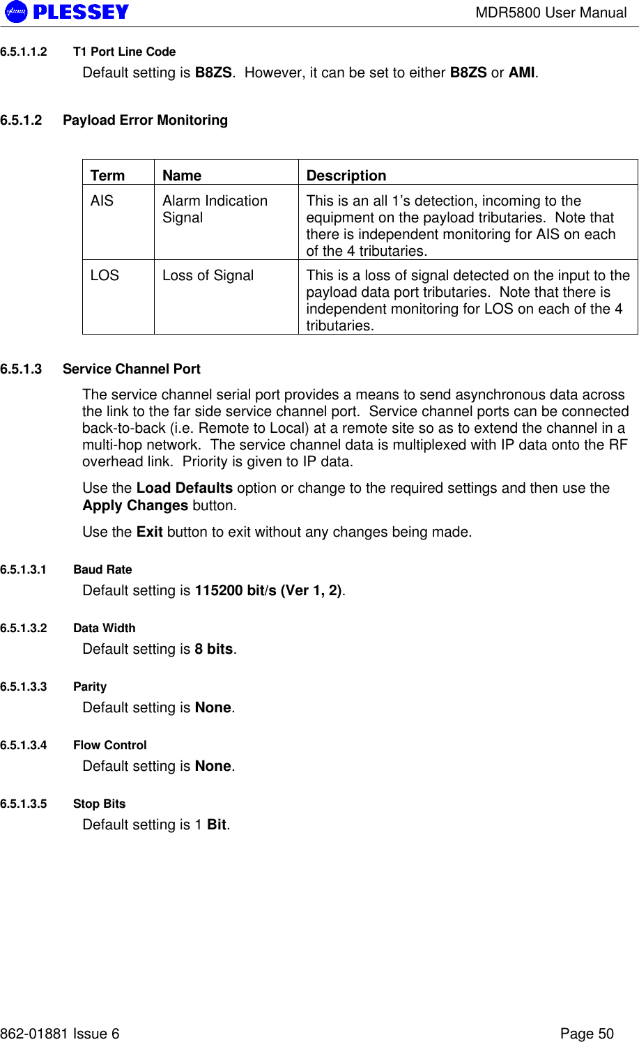 MDR5800 User Manual862-01881 Issue 6 Page 506.5.1.1.2 T1 Port Line CodeDefault setting is B8ZS.  However, it can be set to either B8ZS or AMI.6.5.1.2 Payload Error MonitoringTerm Name DescriptionAIS Alarm IndicationSignal This is an all 1’s detection, incoming to theequipment on the payload tributaries.  Note thatthere is independent monitoring for AIS on eachof the 4 tributaries.LOS Loss of Signal This is a loss of signal detected on the input to thepayload data port tributaries.  Note that there isindependent monitoring for LOS on each of the 4tributaries.6.5.1.3 Service Channel PortThe service channel serial port provides a means to send asynchronous data acrossthe link to the far side service channel port.  Service channel ports can be connectedback-to-back (i.e. Remote to Local) at a remote site so as to extend the channel in amulti-hop network.  The service channel data is multiplexed with IP data onto the RFoverhead link.  Priority is given to IP data.Use the Load Defaults option or change to the required settings and then use theApply Changes button.Use the Exit button to exit without any changes being made.6.5.1.3.1 Baud RateDefault setting is 115200 bit/s (Ver 1, 2).6.5.1.3.2 Data WidthDefault setting is 8 bits.6.5.1.3.3 ParityDefault setting is None.6.5.1.3.4 Flow ControlDefault setting is None.6.5.1.3.5 Stop BitsDefault setting is 1 Bit.