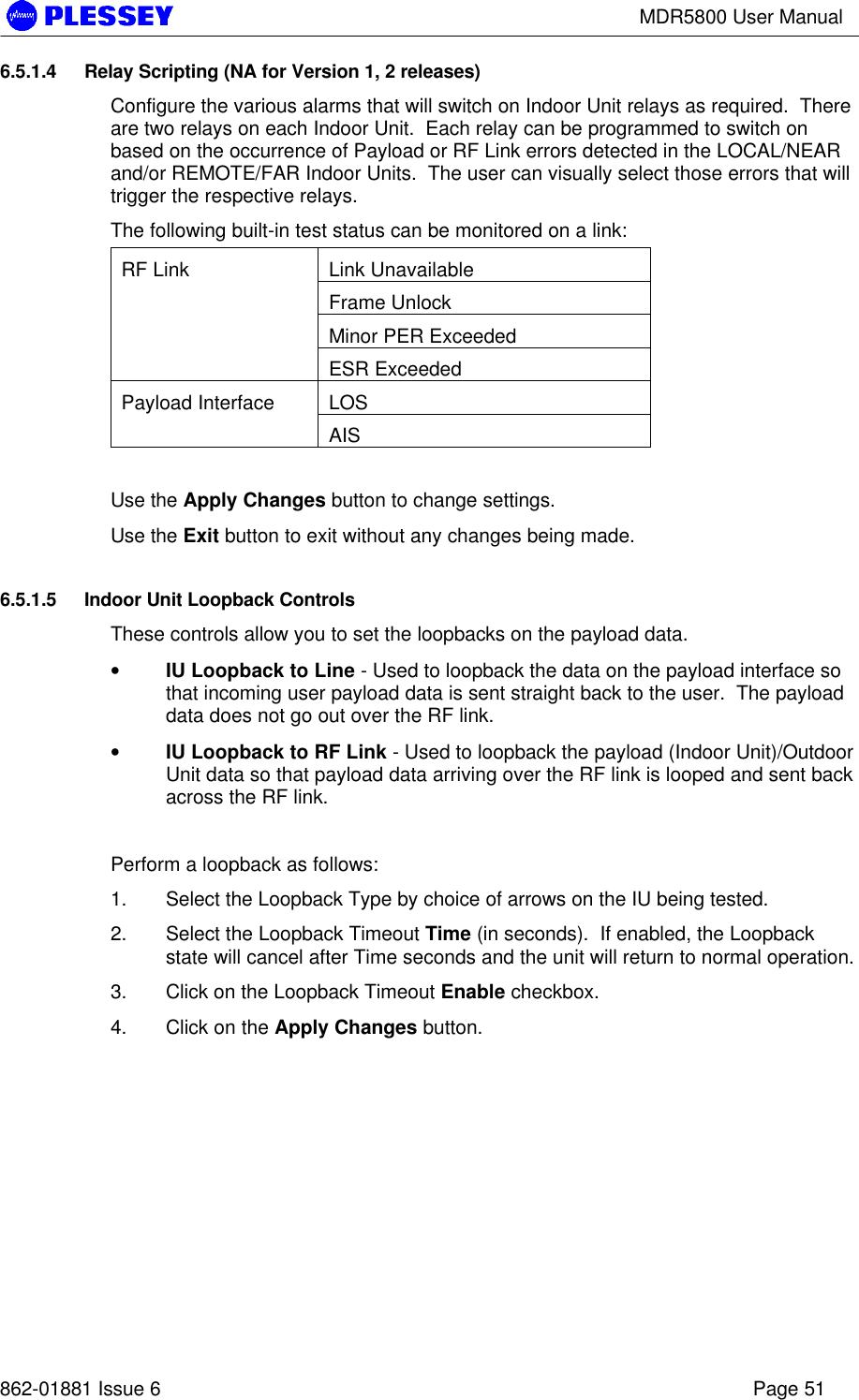 MDR5800 User Manual862-01881 Issue 6 Page 516.5.1.4 Relay Scripting (NA for Version 1, 2 releases)Configure the various alarms that will switch on Indoor Unit relays as required.  Thereare two relays on each Indoor Unit.  Each relay can be programmed to switch onbased on the occurrence of Payload or RF Link errors detected in the LOCAL/NEARand/or REMOTE/FAR Indoor Units.  The user can visually select those errors that willtrigger the respective relays.The following built-in test status can be monitored on a link:Link UnavailableFrame UnlockMinor PER ExceededRF LinkESR ExceededLOSPayload InterfaceAISUse the Apply Changes button to change settings.Use the Exit button to exit without any changes being made.6.5.1.5 Indoor Unit Loopback ControlsThese controls allow you to set the loopbacks on the payload data.• IU Loopback to Line - Used to loopback the data on the payload interface sothat incoming user payload data is sent straight back to the user.  The payloaddata does not go out over the RF link.• IU Loopback to RF Link - Used to loopback the payload (Indoor Unit)/OutdoorUnit data so that payload data arriving over the RF link is looped and sent backacross the RF link.Perform a loopback as follows:1. Select the Loopback Type by choice of arrows on the IU being tested.2. Select the Loopback Timeout Time (in seconds).  If enabled, the Loopbackstate will cancel after Time seconds and the unit will return to normal operation.3. Click on the Loopback Timeout Enable checkbox.4. Click on the Apply Changes button.