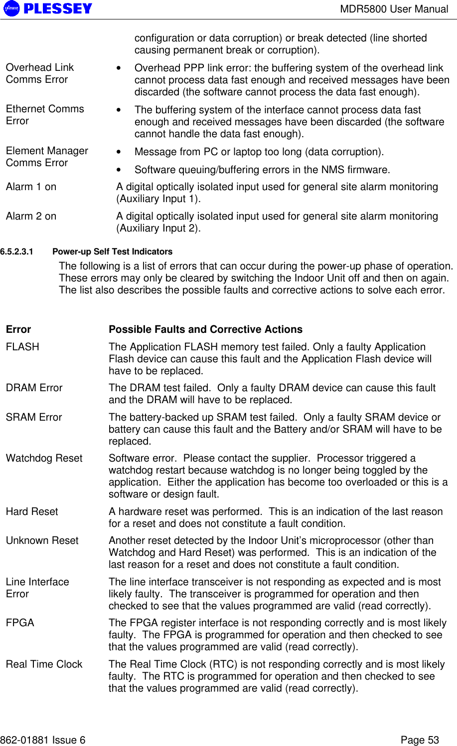 MDR5800 User Manual862-01881 Issue 6 Page 53configuration or data corruption) or break detected (line shortedcausing permanent break or corruption).Overhead LinkComms Error • Overhead PPP link error: the buffering system of the overhead linkcannot process data fast enough and received messages have beendiscarded (the software cannot process the data fast enough).Ethernet CommsError • The buffering system of the interface cannot process data fastenough and received messages have been discarded (the softwarecannot handle the data fast enough).Element ManagerComms Error • Message from PC or laptop too long (data corruption).• Software queuing/buffering errors in the NMS firmware.Alarm 1 on A digital optically isolated input used for general site alarm monitoring(Auxiliary Input 1).Alarm 2 on A digital optically isolated input used for general site alarm monitoring(Auxiliary Input 2).6.5.2.3.1 Power-up Self Test IndicatorsThe following is a list of errors that can occur during the power-up phase of operation.These errors may only be cleared by switching the Indoor Unit off and then on again.The list also describes the possible faults and corrective actions to solve each error.Error Possible Faults and Corrective ActionsFLASH The Application FLASH memory test failed. Only a faulty ApplicationFlash device can cause this fault and the Application Flash device willhave to be replaced.DRAM Error The DRAM test failed.  Only a faulty DRAM device can cause this faultand the DRAM will have to be replaced.SRAM Error The battery-backed up SRAM test failed.  Only a faulty SRAM device orbattery can cause this fault and the Battery and/or SRAM will have to bereplaced.Watchdog Reset Software error.  Please contact the supplier.  Processor triggered awatchdog restart because watchdog is no longer being toggled by theapplication.  Either the application has become too overloaded or this is asoftware or design fault.Hard Reset A hardware reset was performed.  This is an indication of the last reasonfor a reset and does not constitute a fault condition.Unknown Reset Another reset detected by the Indoor Unit’s microprocessor (other thanWatchdog and Hard Reset) was performed.  This is an indication of thelast reason for a reset and does not constitute a fault condition.Line InterfaceError The line interface transceiver is not responding as expected and is mostlikely faulty.  The transceiver is programmed for operation and thenchecked to see that the values programmed are valid (read correctly).FPGA The FPGA register interface is not responding correctly and is most likelyfaulty.  The FPGA is programmed for operation and then checked to seethat the values programmed are valid (read correctly).Real Time Clock The Real Time Clock (RTC) is not responding correctly and is most likelyfaulty.  The RTC is programmed for operation and then checked to seethat the values programmed are valid (read correctly).