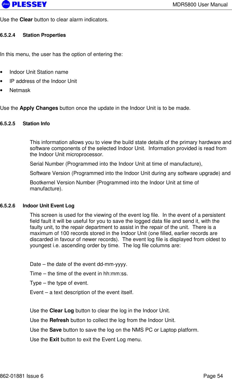 MDR5800 User Manual862-01881 Issue 6 Page 54Use the Clear button to clear alarm indicators.6.5.2.4 Station PropertiesIn this menu, the user has the option of entering the:• Indoor Unit Station name• IP address of the Indoor Unit• NetmaskUse the Apply Changes button once the update in the Indoor Unit is to be made.6.5.2.5 Station InfoThis information allows you to view the build state details of the primary hardware andsoftware components of the selected Indoor Unit.  Information provided is read fromthe Indoor Unit microprocessor.Serial Number (Programmed into the Indoor Unit at time of manufacture),Software Version (Programmed into the Indoor Unit during any software upgrade) andBootkernel Version Number (Programmed into the Indoor Unit at time ofmanufacture).6.5.2.6 Indoor Unit Event LogThis screen is used for the viewing of the event log file.  In the event of a persistentfield fault it will be useful for you to save the logged data file and send it, with thefaulty unit, to the repair department to assist in the repair of the unit.  There is amaximum of 100 records stored in the Indoor Unit (one filled, earlier records arediscarded in favour of newer records).  The event log file is displayed from oldest toyoungest i.e. ascending order by time.  The log file columns are:Date – the date of the event dd-mm-yyyy.Time – the time of the event in hh:mm:ss.Type – the type of event.Event – a text description of the event itself.Use the Clear Log button to clear the log in the Indoor Unit.Use the Refresh button to collect the log from the Indoor Unit.Use the Save button to save the log on the NMS PC or Laptop platform.Use the Exit button to exit the Event Log menu.