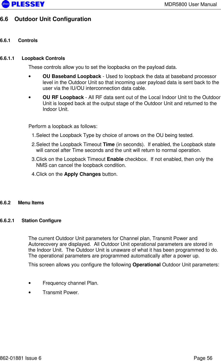 MDR5800 User Manual862-01881 Issue 6 Page 566.6 Outdoor Unit Configuration6.6.1 Controls6.6.1.1 Loopback ControlsThese controls allow you to set the loopbacks on the payload data.• OU Baseband Loopback - Used to loopback the data at baseband processorlevel in the Outdoor Unit so that incoming user payload data is sent back to theuser via the IU/OU interconnection data cable.• OU RF Loopback - All RF data sent out of the Local Indoor Unit to the OutdoorUnit is looped back at the output stage of the Outdoor Unit and returned to theIndoor Unit.Perform a loopback as follows:1. Select the Loopback Type by choice of arrows on the OU being tested.2. Select the Loopback Timeout Time (in seconds).  If enabled, the Loopback statewill cancel after Time seconds and the unit will return to normal operation.3. Click on the Loopback Timeout Enable checkbox.  If not enabled, then only theNMS can cancel the loopback condition.4. Click on the Apply Changes button.6.6.2 Menu Items6.6.2.1 Station ConfigureThe current Outdoor Unit parameters for Channel plan, Transmit Power andAutorecovery are displayed.  All Outdoor Unit operational parameters are stored inthe Indoor Unit.  The Outdoor Unit is unaware of what it has been programmed to do.The operational parameters are programmed automatically after a power up.This screen allows you configure the following Operational Outdoor Unit parameters:• Frequency channel Plan.• Transmit Power.