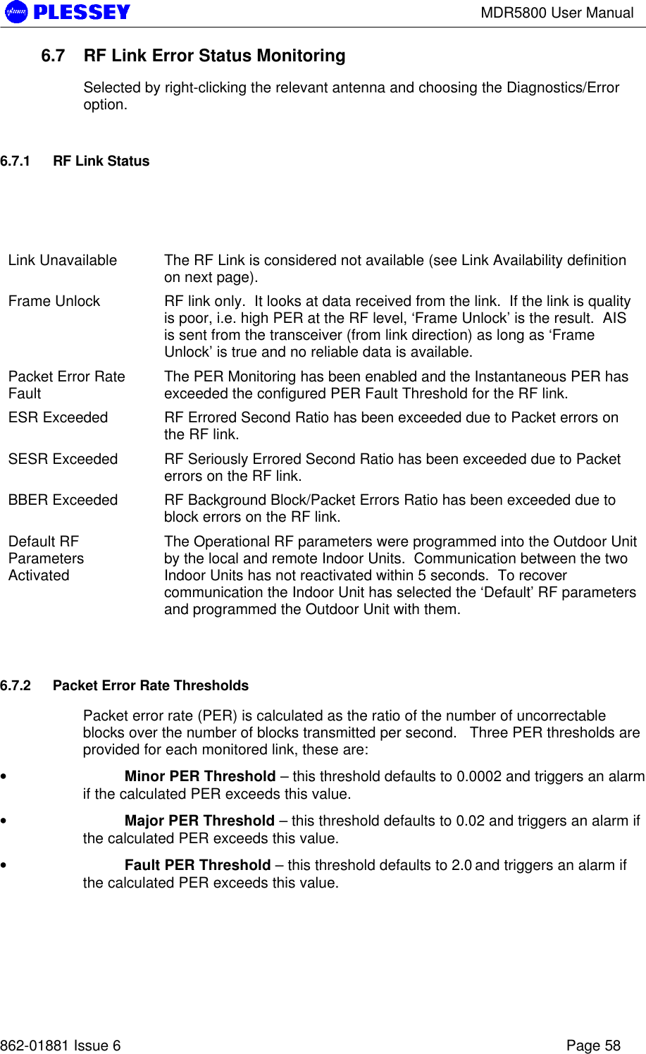 MDR5800 User Manual862-01881 Issue 6 Page 586.7 RF Link Error Status MonitoringSelected by right-clicking the relevant antenna and choosing the Diagnostics/Erroroption.6.7.1 RF Link StatusLink Unavailable The RF Link is considered not available (see Link Availability definitionon next page).Frame Unlock RF link only.  It looks at data received from the link.  If the link is qualityis poor, i.e. high PER at the RF level, ‘Frame Unlock’ is the result.  AISis sent from the transceiver (from link direction) as long as ‘FrameUnlock’ is true and no reliable data is available.Packet Error RateFault The PER Monitoring has been enabled and the Instantaneous PER hasexceeded the configured PER Fault Threshold for the RF link.ESR Exceeded RF Errored Second Ratio has been exceeded due to Packet errors onthe RF link.SESR Exceeded RF Seriously Errored Second Ratio has been exceeded due to Packeterrors on the RF link.BBER Exceeded RF Background Block/Packet Errors Ratio has been exceeded due toblock errors on the RF link.Default RFParametersActivatedThe Operational RF parameters were programmed into the Outdoor Unitby the local and remote Indoor Units.  Communication between the twoIndoor Units has not reactivated within 5 seconds.  To recovercommunication the Indoor Unit has selected the ‘Default’ RF parametersand programmed the Outdoor Unit with them.6.7.2 Packet Error Rate ThresholdsPacket error rate (PER) is calculated as the ratio of the number of uncorrectableblocks over the number of blocks transmitted per second.   Three PER thresholds areprovided for each monitored link, these are:• Minor PER Threshold – this threshold defaults to 0.0002 and triggers an alarmif the calculated PER exceeds this value.• Major PER Threshold – this threshold defaults to 0.02 and triggers an alarm ifthe calculated PER exceeds this value.• Fault PER Threshold – this threshold defaults to 2.0 and triggers an alarm ifthe calculated PER exceeds this value.