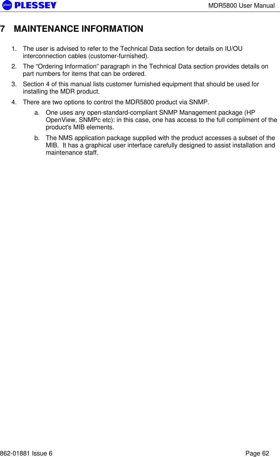 MDR5800 User Manual862-01881 Issue 6 Page 627 MAINTENANCE INFORMATION1. The user is advised to refer to the Technical Data section for details on IU/OUinterconnection cables (customer-furnished).2. The “Ordering Information” paragraph in the Technical Data section provides details onpart numbers for items that can be ordered.3. Section 4 of this manual lists customer furnished equipment that should be used forinstalling the MDR product.4. There are two options to control the MDR5800 product via SNMP.a. One uses any open-standard-compliant SNMP Management package (HPOpenView, SNMPc etc): in this case, one has access to the full compliment of theproduct&apos;s MIB elements.b. The NMS application package supplied with the product accesses a subset of theMIB.  It has a graphical user interface carefully designed to assist installation andmaintenance staff.