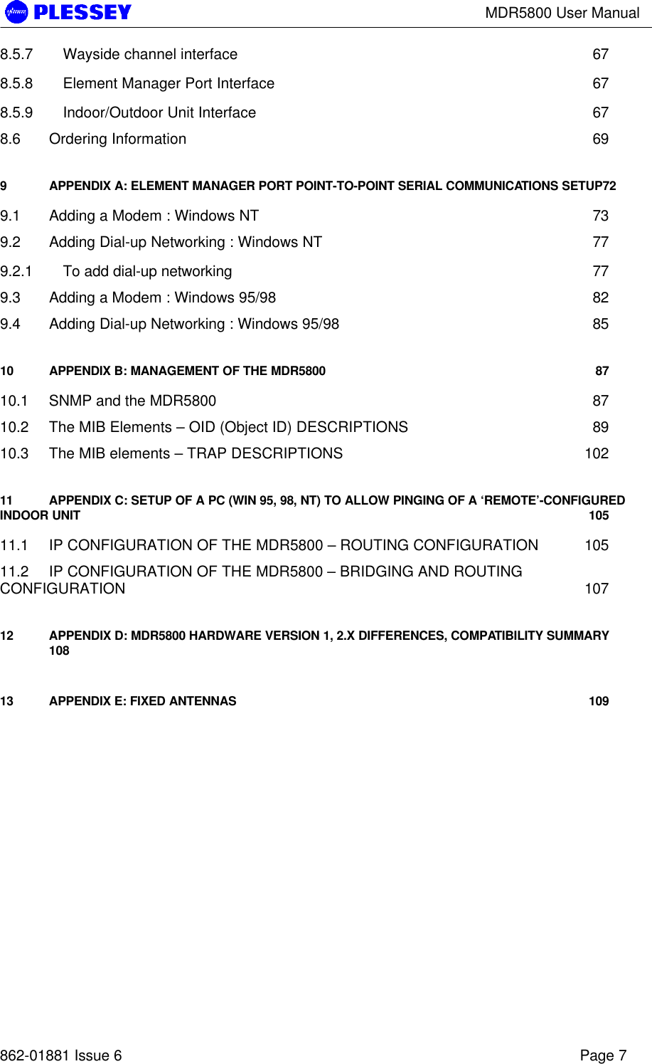 MDR5800 User Manual862-01881 Issue 6 Page 78.5.7 Wayside channel interface 678.5.8 Element Manager Port Interface 678.5.9 Indoor/Outdoor Unit Interface 678.6 Ordering Information 699APPENDIX A: ELEMENT MANAGER PORT POINT-TO-POINT SERIAL COMMUNICATIONS SETUP729.1 Adding a Modem : Windows NT 739.2 Adding Dial-up Networking : Windows NT 779.2.1 To add dial-up networking 779.3 Adding a Modem : Windows 95/98 829.4 Adding Dial-up Networking : Windows 95/98 8510 APPENDIX B: MANAGEMENT OF THE MDR5800 8710.1 SNMP and the MDR5800 8710.2 The MIB Elements – OID (Object ID) DESCRIPTIONS 8910.3 The MIB elements – TRAP DESCRIPTIONS 10211 APPENDIX C: SETUP OF A PC (WIN 95, 98, NT) TO ALLOW PINGING OF A ‘REMOTE’-CONFIGUREDINDOOR UNIT 10511.1 IP CONFIGURATION OF THE MDR5800 – ROUTING CONFIGURATION 10511.2 IP CONFIGURATION OF THE MDR5800 – BRIDGING AND ROUTINGCONFIGURATION 10712 APPENDIX D: MDR5800 HARDWARE VERSION 1, 2.X DIFFERENCES, COMPATIBILITY SUMMARY10813 APPENDIX E: FIXED ANTENNAS 109