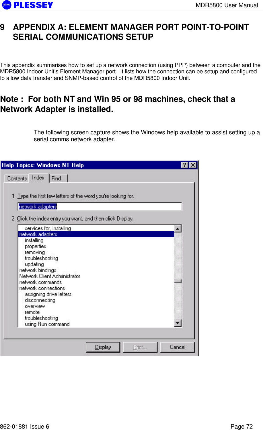 MDR5800 User Manual862-01881 Issue 6 Page 729 APPENDIX A: ELEMENT MANAGER PORT POINT-TO-POINTSERIAL COMMUNICATIONS SETUPThis appendix summarises how to set up a network connection (using PPP) between a computer and theMDR5800 Indoor Unit’s Element Manager port.  It lists how the connection can be setup and configuredto allow data transfer and SNMP-based control of the MDR5800 Indoor Unit.Note :  For both NT and Win 95 or 98 machines, check that aNetwork Adapter is installed.The following screen capture shows the Windows help available to assist setting up aserial comms network adapter.