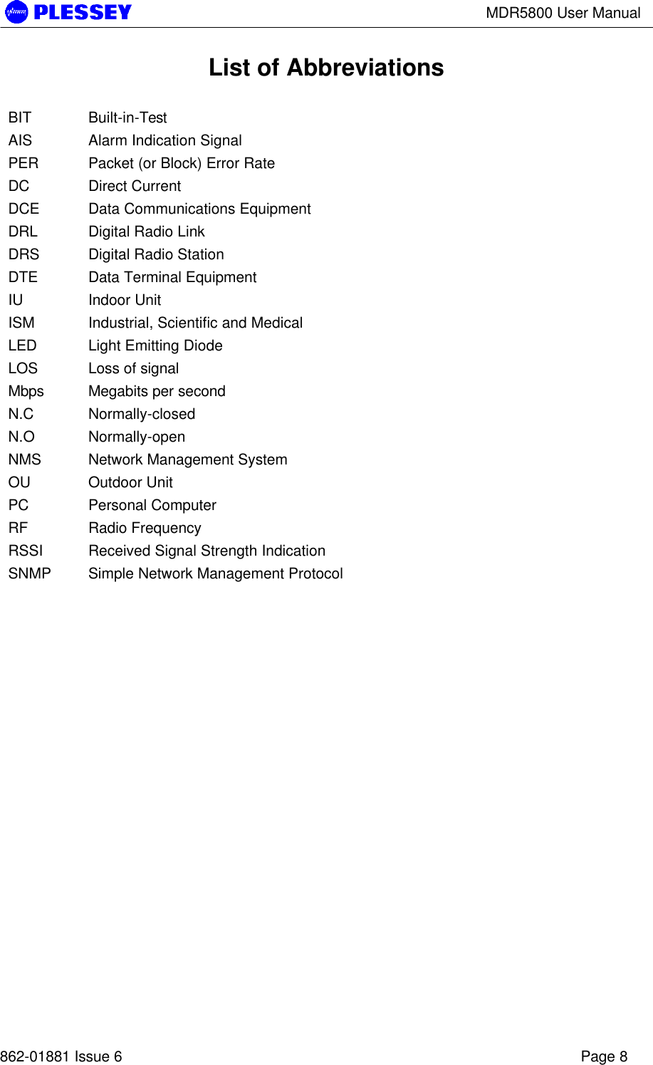 MDR5800 User Manual862-01881 Issue 6 Page 8List of AbbreviationsBIT Built-in-TestAIS Alarm Indication SignalPER Packet (or Block) Error RateDC Direct CurrentDCE Data Communications EquipmentDRL Digital Radio LinkDRS Digital Radio StationDTE Data Terminal EquipmentIU Indoor UnitISM Industrial, Scientific and MedicalLED Light Emitting DiodeLOS Loss of signalMbps Megabits per secondN.C Normally-closedN.O Normally-openNMS Network Management SystemOU Outdoor UnitPC Personal ComputerRF Radio FrequencyRSSI Received Signal Strength IndicationSNMP Simple Network Management Protocol