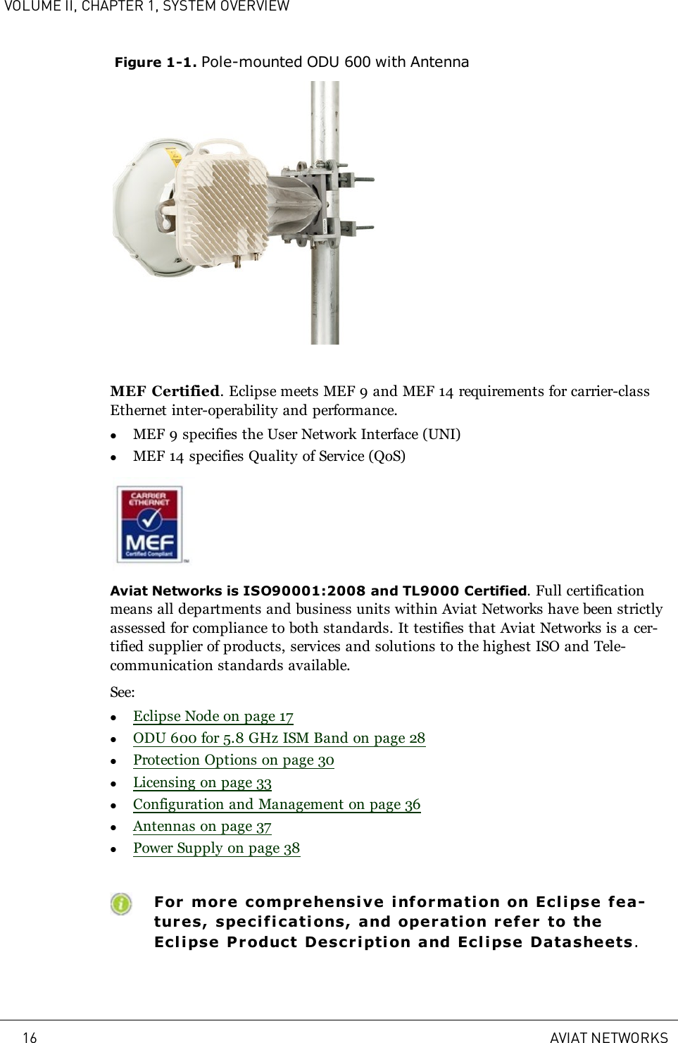 VOLUME II, CHAPTER 1, SYSTEM OVERVIEWFigure 1-1. Pole-mounted ODU 600 with AntennaMEF Certified. Eclipse meets MEF 9 and MEF 14 requirements for carrier-classEthernet inter-operability and performance.lMEF 9 specifies the User Network Interface (UNI)lMEF 14 specifies Quality of Service (QoS)Aviat Networks is ISO90001:2008 and TL9000 Certified. Full certificationmeans all departments and business units within Aviat Networks have been strictlyassessed for compliance to both standards. It testifies that Aviat Networks is a cer-tified supplier of products, services and solutions to the highest ISO and Tele-communication standards available.See:lEclipse Node on page 17lODU 600 for 5.8 GHz ISM Band on page 28lProtection Options on page 30lLicensing on page 33lConfiguration and Management on page 36lAntennas on page 37lPower Supply on page 38For more comprehensive inf ormation on Ecl ipse fea-tures, speci fications, and operation refer to theEclipse Product Descri ption and Ecli pse Datasheets.16 AVIAT NETWORKS