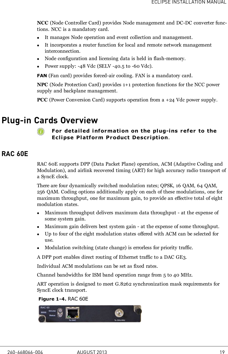 ECLIPSE INSTALLATION MANUALNCC (Node Controller Card) provides Node management and DC-DC converter func-tions. NCC is a mandatory card.lIt manages Node operation and event collection and management.lIt incorporates a router function for local and remote network managementinterconnection.lNode configuration and licensing data is held in flash-memory.lPower supply: -48 Vdc (SELV -40.5 to -60 Vdc).FAN (Fan card) provides forced-air cooling. FAN is a mandatory card.NPC (Node Protection Card) provides 1+1 protection functions for the NCC powersupply and backplane management.PCC (Power Conversion Card) supports operation from a +24 Vdc power supply.Plug-in Cards OverviewFor detail ed inf ormation on the pl ug-ins refer to theEclipse Pl atf orm Product Description.RAC 60ERAC 60E supports DPP (Data Packet Plane) operation, ACM (Adaptive Coding andModulation), and airlink recovered timing (ART) for high accuracy radio transport ofa SyncE clock.There are four dynamically switched modulation rates; QPSK, 16 QAM, 64 QAM,256 QAM. Coding options additionally apply on each of these modulations, one formaximum throughput, one for maximum gain, to provide an effective total of eightmodulation states.lMaximum throughput delivers maximum data throughput - at the expense ofsome system gain.lMaximum gain delivers best system gain - at the expense of some throughput.lUp to four of the eight modulation states offered with ACM can be selected foruse.lModulation switching (state change) is errorless for priority traffic.A DPP port enables direct routing of Ethernet traffic to a DAC GE3.Individual ACM modulations can be set as fixed rates.Channel bandwidths for ISM band operation range from 5 to 40 MHz.ART operation is designed to meet G.8262 synchronization mask requirements forSyncE clock transport.Figure 1-4. RAC 60E260-668066-004 AUGUST 2013 19