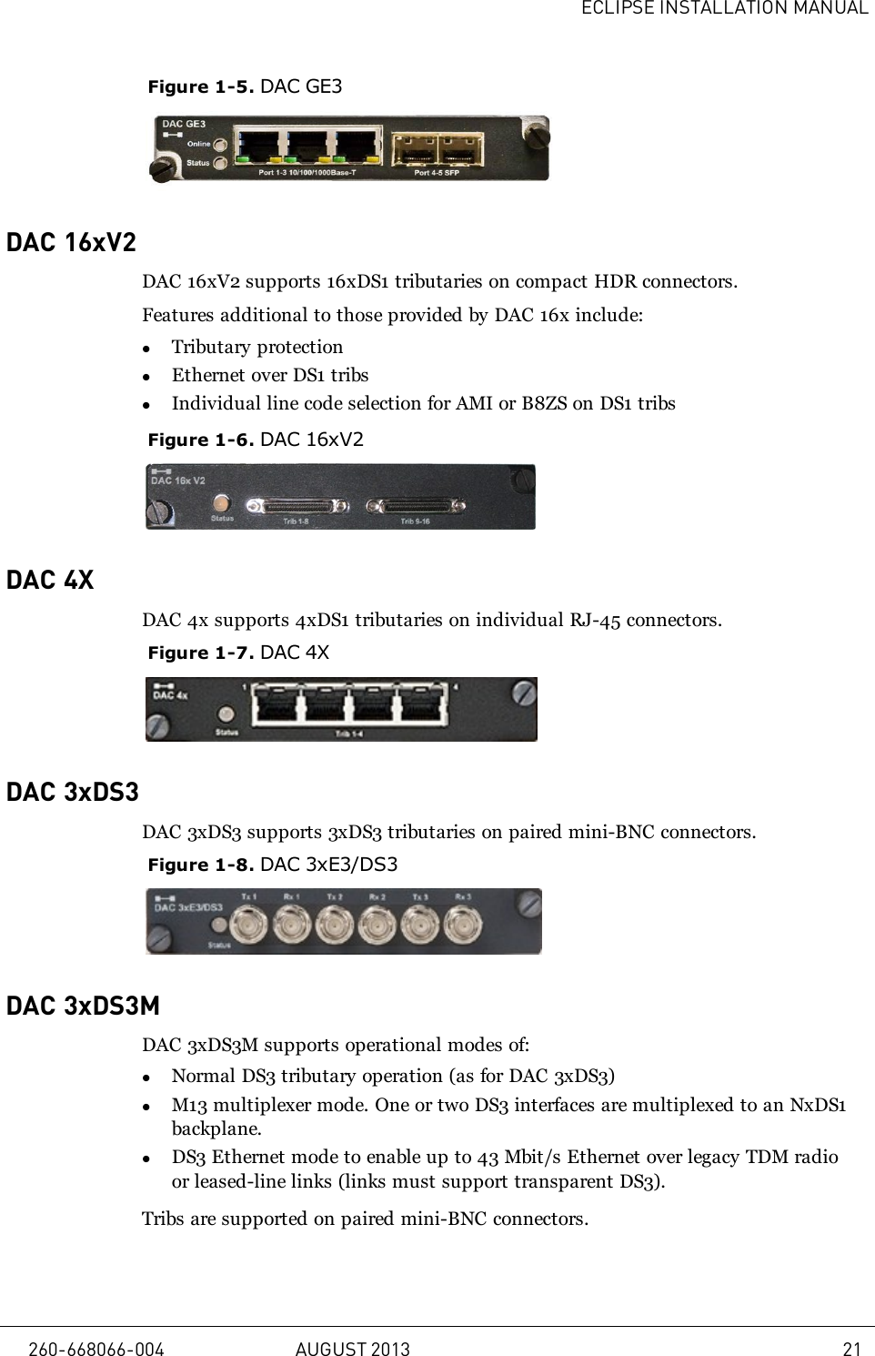 ECLIPSE INSTALLATION MANUALFigure 1-5. DAC GE3DAC 16xV2DAC 16xV2 supports 16xDS1 tributaries on compact HDR connectors.Features additional to those provided by DAC 16x include:lTributary protectionlEthernet over DS1 tribslIndividual line code selection for AMI or B8ZS on DS1 tribsFigure 1-6. DAC 16xV2DAC 4XDAC 4x supports 4xDS1 tributaries on individual RJ-45 connectors.Figure 1-7. DAC 4XDAC 3xDS3DAC 3xDS3 supports 3xDS3 tributaries on paired mini-BNC connectors.Figure 1-8. DAC 3xE3/DS3DAC 3xDS3MDAC 3xDS3M supports operational modes of:lNormal DS3 tributary operation (as for DAC 3xDS3)lM13 multiplexer mode. One or two DS3 interfaces are multiplexed to an NxDS1backplane.lDS3 Ethernet mode to enable up to 43 Mbit/s Ethernet over legacy TDM radioor leased-line links (links must support transparent DS3).Tribs are supported on paired mini-BNC connectors.260-668066-004 AUGUST 2013 21