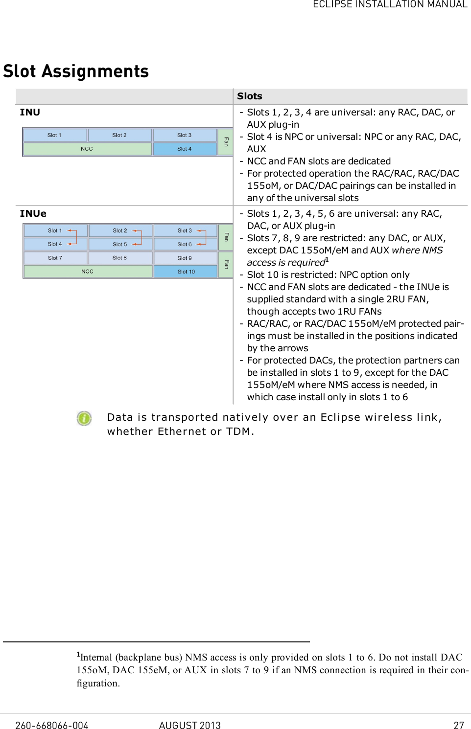 ECLIPSE INSTALLATION MANUALSlot AssignmentsSlotsINU - Slots 1, 2, 3, 4 are universal: any RAC, DAC, orAUX plug-in- Slot 4 is NPC or universal: NPC or any RAC, DAC,AUX- NCC and FAN slots are dedicated- For protected operation the RAC/RAC, RAC/DAC155oM, or DAC/DAC pairings can be installed inany of the universal slotsINUe - Slots 1, 2, 3, 4, 5, 6 are universal: any RAC,DAC, or AUX plug-in- Slots 7, 8, 9 are restricted: any DAC, or AUX,except DAC 155oM/eM and AUX where NMSaccess is required1- Slot 10 is restricted: NPC option only- NCC and FAN slots are dedicated - the INUe issupplied standard with a single 2RU FAN,though accepts two 1RU FANs- RAC/RAC, or RAC/DAC 155oM/eM protected pair-ings must be installed in the positions indicatedby the arrows- For protected DACs, the protection partners canbe installed in slots 1 to 9, except for the DAC155oM/eM where NMS access is needed, inwhich case install only in slots 1 to 6Data is transported natively over an Eclipse wireless li nk,whether Ethernet or TDM.1Internal (backplane bus) NMS access is only provided on slots 1 to 6. Do not install DAC155oM, DAC 155eM, or AUX in slots 7 to 9 if an NMS connection is required in their con-figuration.260-668066-004 AUGUST 2013 27