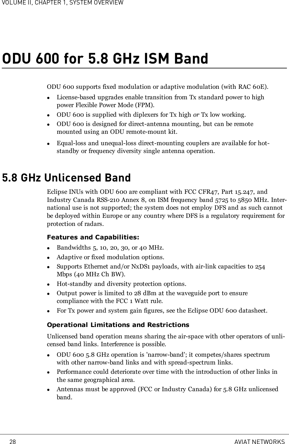 VOLUME II, CHAPTER 1, SYSTEM OVERVIEWODU 600 for 5.8 GHz ISM BandODU 600 supports fixed modulation or adaptive modulation (with RAC 60E).lLicense-based upgrades enable transition from Tx standard power to highpower Flexible Power Mode (FPM).lODU 600 is supplied with diplexers for Tx high or Tx low working.lODU 600 is designed for direct-antenna mounting, but can be remotemounted using an ODU remote-mount kit.lEqual-loss and unequal-loss direct-mounting couplers are available for hot-standby or frequency diversity single antenna operation.5.8 GHz Unlicensed BandEclipse INUs with ODU 600 are compliant with FCC CFR47, Part 15.247, andIndustry Canada RSS-210 Annex 8, on ISM frequency band 5725 to 5850 MHz. Inter-national use is not supported; the system does not employ DFS and as such cannotbe deployed within Europe or any country where DFS is a regulatory requirement forprotection of radars.Features and Capabilities:lBandwidths 5, 10, 20, 30, or 40 MHz.lAdaptive or fixed modulation options.lSupports Ethernet and/or NxDS1 payloads, with air-link capacities to 254Mbps (40 MHz Ch BW).lHot-standby and diversity protection options.lOutput power is limited to 28 dBm at the waveguide port to ensurecompliance with the FCC 1 Watt rule.lFor Tx power and system gain figures, see the Eclipse ODU 600 datasheet.Operational Limitations and RestrictionsUnlicensed band operation means sharing the air-space with other operators of unli-censed band links. Interference is possible.lODU 600 5.8 GHz operation is &apos;narrow-band&apos;; it competes/shares spectrumwith other narrow-band links and with spread-spectrum links.lPerformance could deteriorate over time with the introduction of other links inthe same geographical area.lAntennas must be approved (FCC or Industry Canada) for 5.8 GHz unlicensedband.28 AVIAT NETWORKS