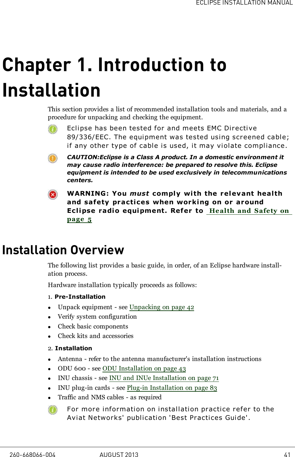 ECLIPSE INSTALLATION MANUALChapter 1. Introduction toInstallationThis section provides a list of recommended installation tools and materials, and aprocedure for unpacking and checking the equipment.Eclipse has been tested for and meets EMC Di r ective89/336/EEC. The equipment was tested using screened cable;if any other type of cable is used, it may violate compliance.CAUTION:Eclipse is a Class A product. In a domestic environment itmay cause radio interference: be prepared to resolve this. Eclipseequipment is intended to be used exclusively in telecommunicationscenters.WARNING: You must comply wi th the relevant healthand safety practices when wor king on or aroundEclipse r adio equi pment. Refer to Health and Safety onpage 5Installation OverviewThe following list provides a basic guide, in order, of an Eclipse hardware install-ation process.Hardware installation typically proceeds as follows:1. Pre-InstallationlUnpack equipment - see Unpacking on page 42lVerify system configurationlCheck basic componentslCheck kits and accessories2. InstallationlAntenna - refer to the antenna manufacturer&apos;s installation instructionslODU 600 - see ODU Installation on page 43lINU chassis - see INU and INUe Installation on page 71lINU plug-in cards - see Plug-in Installation on page 83lTraffic and NMS cables - as requiredFor mor e information on i nstal l ati on practi ce refer to theAviat Networks&apos; publication &apos;Best Practices Guide&apos;.260-668066-004 AUGUST 2013 41