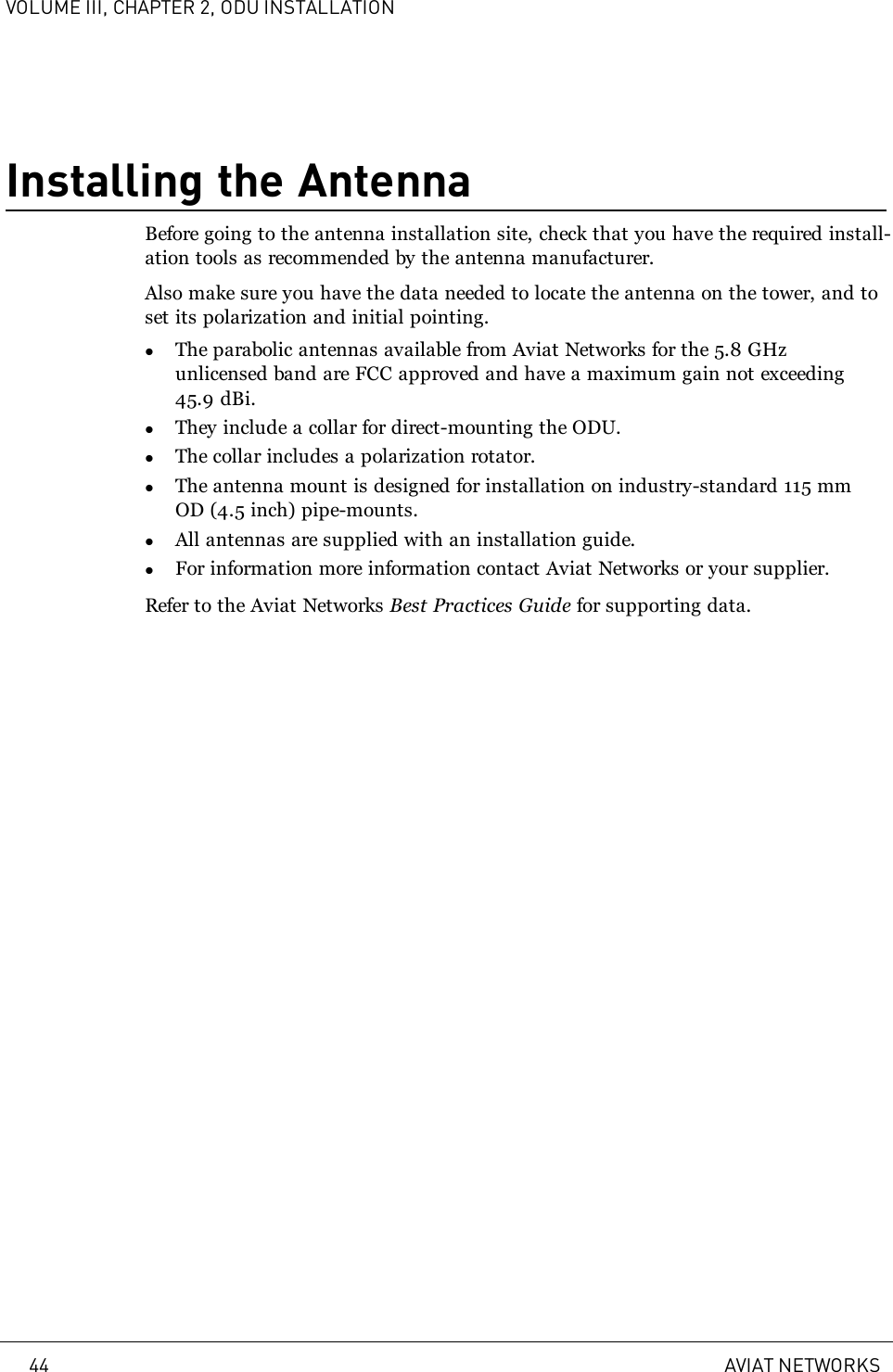 VOLUME III, CHAPTER 2, ODU INSTALLATIONInstalling the AntennaBefore going to the antenna installation site, check that you have the required install-ation tools as recommended by the antenna manufacturer.Also make sure you have the data needed to locate the antenna on the tower, and toset its polarization and initial pointing.lThe parabolic antennas available from Aviat Networks for the 5.8 GHzunlicensed band are FCC approved and have a maximum gain not exceeding45.9 dBi.lThey include a collar for direct-mounting the ODU.lThe collar includes a polarization rotator.lThe antenna mount is designed for installation on industry-standard 115 mmOD (4.5 inch) pipe-mounts.lAll antennas are supplied with an installation guide.lFor information more information contact Aviat Networks or your supplier.Refer to the Aviat Networks Best Practices Guide for supporting data.44 AVIAT NETWORKS