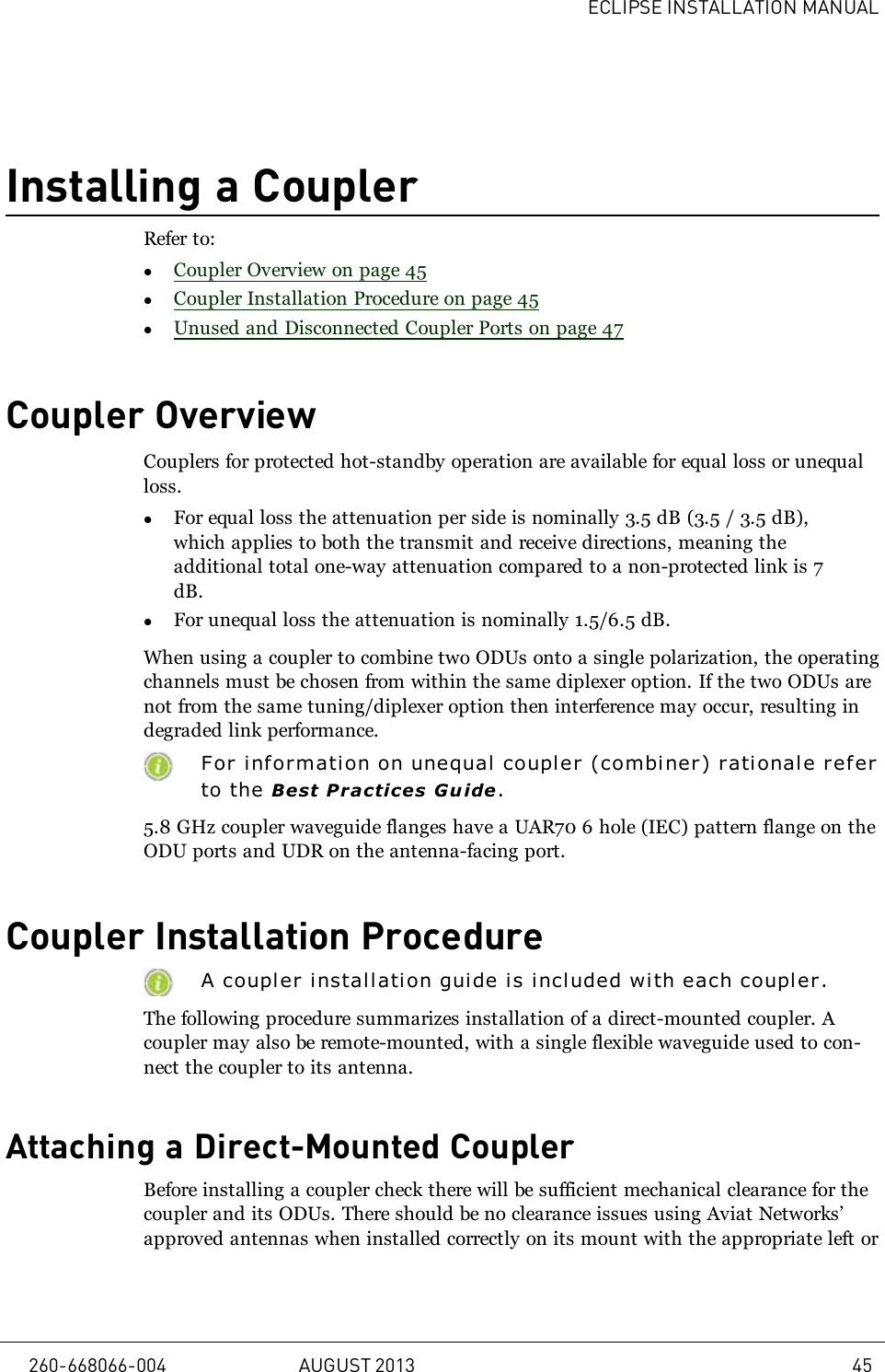 ECLIPSE INSTALLATION MANUALInstalling a CouplerRefer to:lCoupler Overview on page 45lCoupler Installation Procedure on page 45lUnused and Disconnected Coupler Ports on page 47Coupler OverviewCouplers for protected hot-standby operation are available for equal loss or unequalloss.lFor equal loss the attenuation per side is nominally 3.5 dB (3.5 / 3.5 dB),which applies to both the transmit and receive directions, meaning theadditional total one-way attenuation compared to a non-protected link is 7dB.lFor unequal loss the attenuation is nominally 1.5/6.5 dB.When using a coupler to combine two ODUs onto a single polarization, the operatingchannels must be chosen from within the same diplexer option. If the two ODUs arenot from the same tuning/diplexer option then interference may occur, resulting indegraded link performance.For informati on on unequal coupl er (combiner) rationale r eferto the Best Practices Guide.5.8 GHz coupler waveguide flanges have a UAR70 6 hole (IEC) pattern flange on theODU ports and UDR on the antenna-facing port.Coupler Installation ProcedureA coupler installation guide is included wi th each coupl er.The following procedure summarizes installation of a direct-mounted coupler. Acoupler may also be remote-mounted, with a single flexible waveguide used to con-nect the coupler to its antenna.Attaching a Direct-Mounted CouplerBefore installing a coupler check there will be sufficient mechanical clearance for thecoupler and its ODUs. There should be no clearance issues using Aviat Networks’approved antennas when installed correctly on its mount with the appropriate left or260-668066-004 AUGUST 2013 45