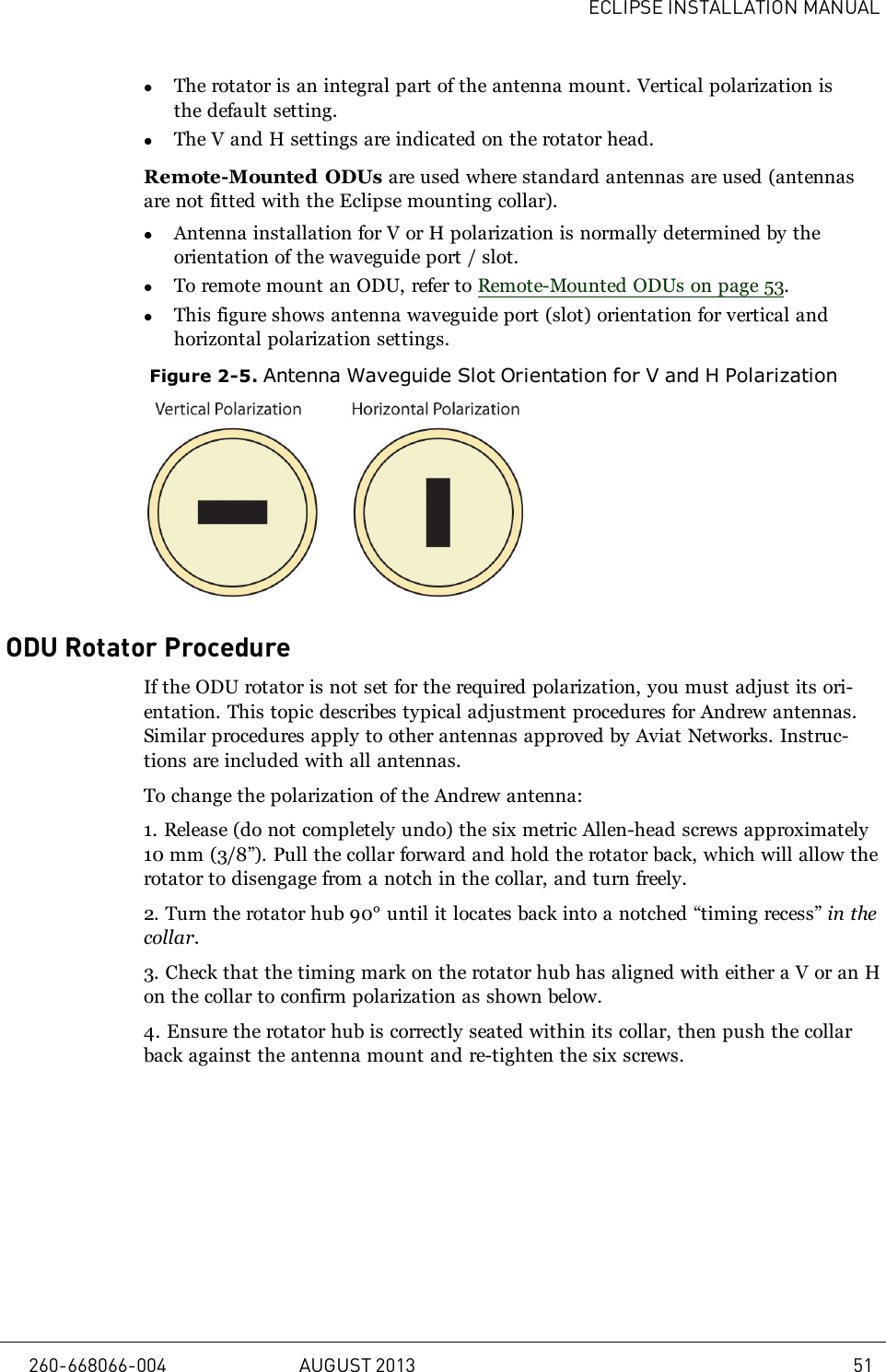 ECLIPSE INSTALLATION MANUALlThe rotator is an integral part of the antenna mount. Vertical polarization isthe default setting.lThe V and H settings are indicated on the rotator head.Remote-Mounted ODUs are used where standard antennas are used (antennasare not fitted with the Eclipse mounting collar).lAntenna installation for V or H polarization is normally determined by theorientation of the waveguide port / slot.lTo remote mount an ODU, refer to Remote-Mounted ODUs on page 53.lThis figure shows antenna waveguide port (slot) orientation for vertical andhorizontal polarization settings.Figure 2-5. Antenna Waveguide Slot Orientation for V and H PolarizationODU Rotator ProcedureIf the ODU rotator is not set for the required polarization, you must adjust its ori-entation. This topic describes typical adjustment procedures for Andrew antennas.Similar procedures apply to other antennas approved by Aviat Networks. Instruc-tions are included with all antennas.To change the polarization of the Andrew antenna:1. Release (do not completely undo) the six metric Allen-head screws approximately10mm (3/8”). Pull the collar forward and hold the rotator back, which will allow therotator to disengage from a notch in the collar, and turn freely.2. Turn the rotator hub 90° until it locates back into a notched “timing recess” in thecollar.3. Check that the timing mark on the rotator hub has aligned with either a V or an Hon the collar to confirm polarization as shown below.4. Ensure the rotator hub is correctly seated within its collar, then push the collarback against the antenna mount and re-tighten the six screws.260-668066-004 AUGUST 2013 51