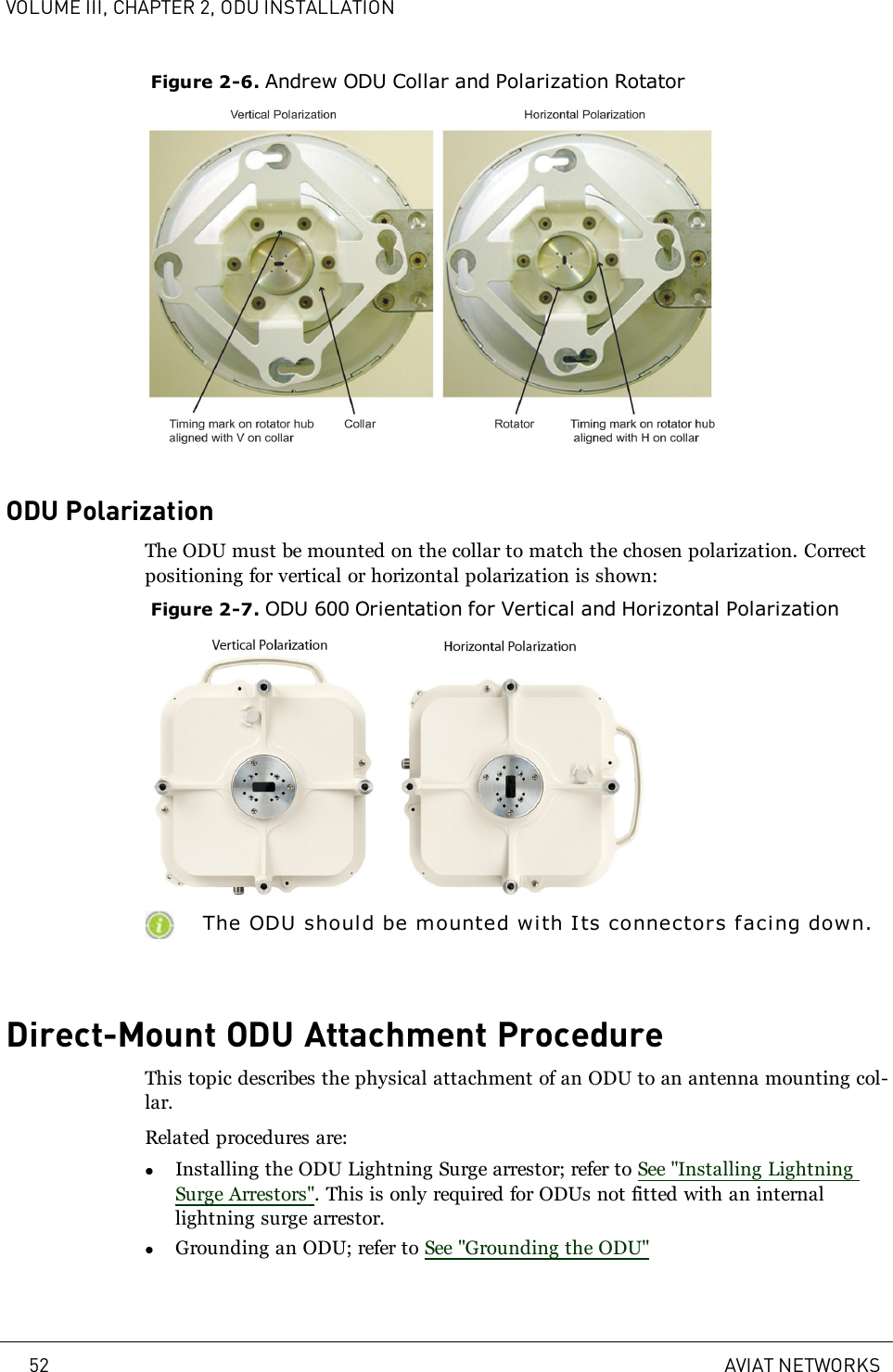 VOLUME III, CHAPTER 2, ODU INSTALLATIONFigure 2-6. Andrew ODU Collar and Polarization RotatorODU PolarizationThe ODU must be mounted on the collar to match the chosen polarization. Correctpositioning for vertical or horizontal polarization is shown:Figure 2-7. ODU 600 Orientation for Vertical and Horizontal PolarizationThe ODU shoul d be mounted with Its connectors faci ng down.Direct-Mount ODU Attachment ProcedureThis topic describes the physical attachment of an ODU to an antenna mounting col-lar.Related procedures are:lInstalling the ODU Lightning Surge arrestor; refer to See &quot;Installing LightningSurge Arrestors&quot;. This is only required for ODUs not fitted with an internallightning surge arrestor.lGrounding an ODU; refer to See &quot;Grounding the ODU&quot;52 AVIAT NETWORKS