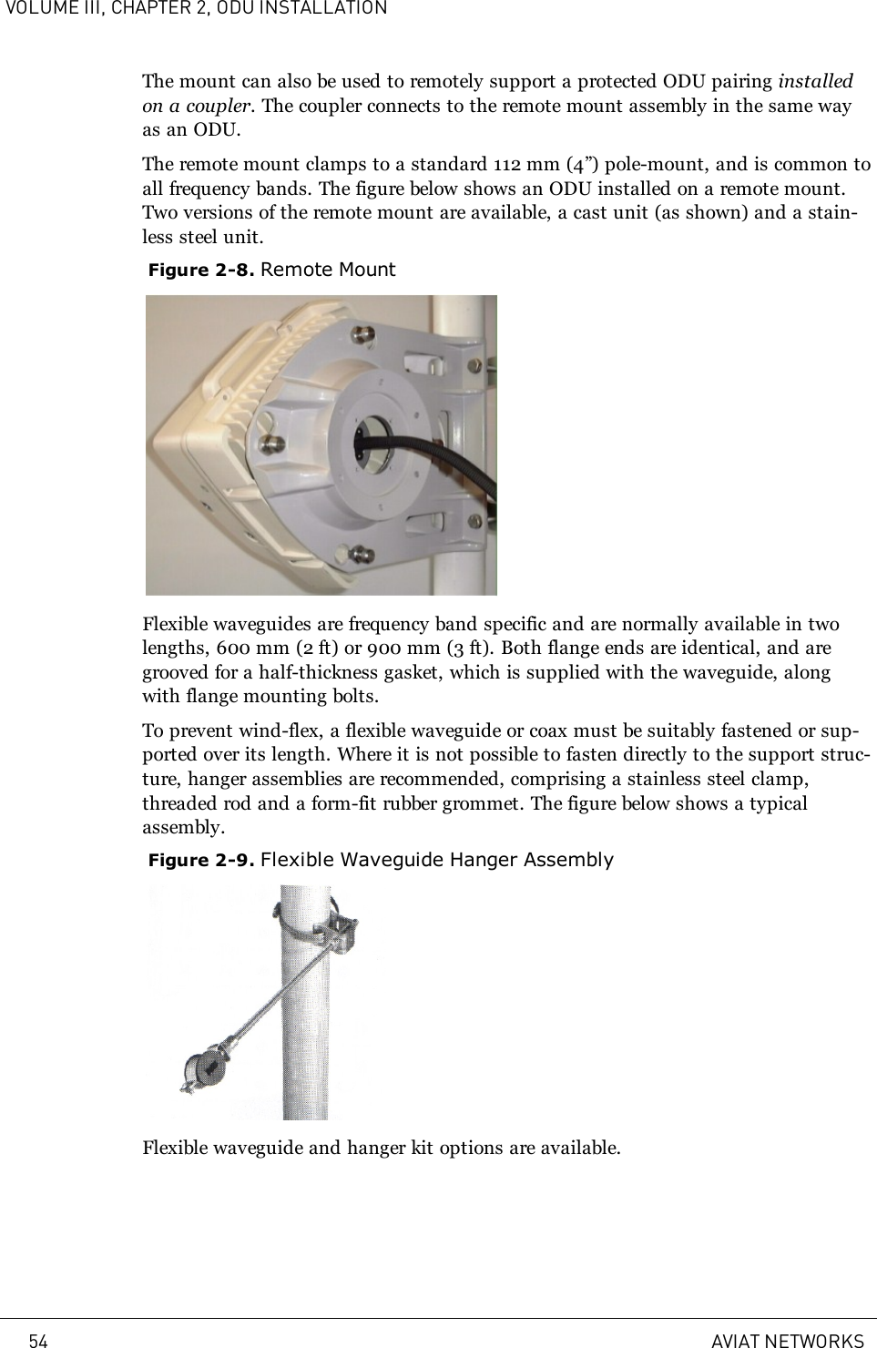 VOLUME III, CHAPTER 2, ODU INSTALLATIONThe mount can also be used to remotely support a protected ODU pairing installedon a coupler. The coupler connects to the remote mount assembly in the same wayas an ODU.The remote mount clamps to a standard 112mm (4”) pole-mount, and is common toall frequency bands. The figure below shows an ODU installed on a remote mount.Two versions of the remote mount are available, a cast unit (as shown) and a stain-less steel unit.Figure 2-8. Remote MountFlexible waveguides are frequency band specific and are normally available in twolengths, 600mm (2ft) or 900 mm (3ft). Both flange ends are identical, and aregrooved for a half-thickness gasket, which is supplied with the waveguide, alongwith flange mounting bolts.To prevent wind-flex, a flexible waveguide or coax must be suitably fastened or sup-ported over its length. Where it is not possible to fasten directly to the support struc-ture, hanger assemblies are recommended, comprising a stainless steel clamp,threaded rod and a form-fit rubber grommet. The figure below shows a typicalassembly.Figure 2-9. Flexible Waveguide Hanger AssemblyFlexible waveguide and hanger kit options are available.54 AVIAT NETWORKS