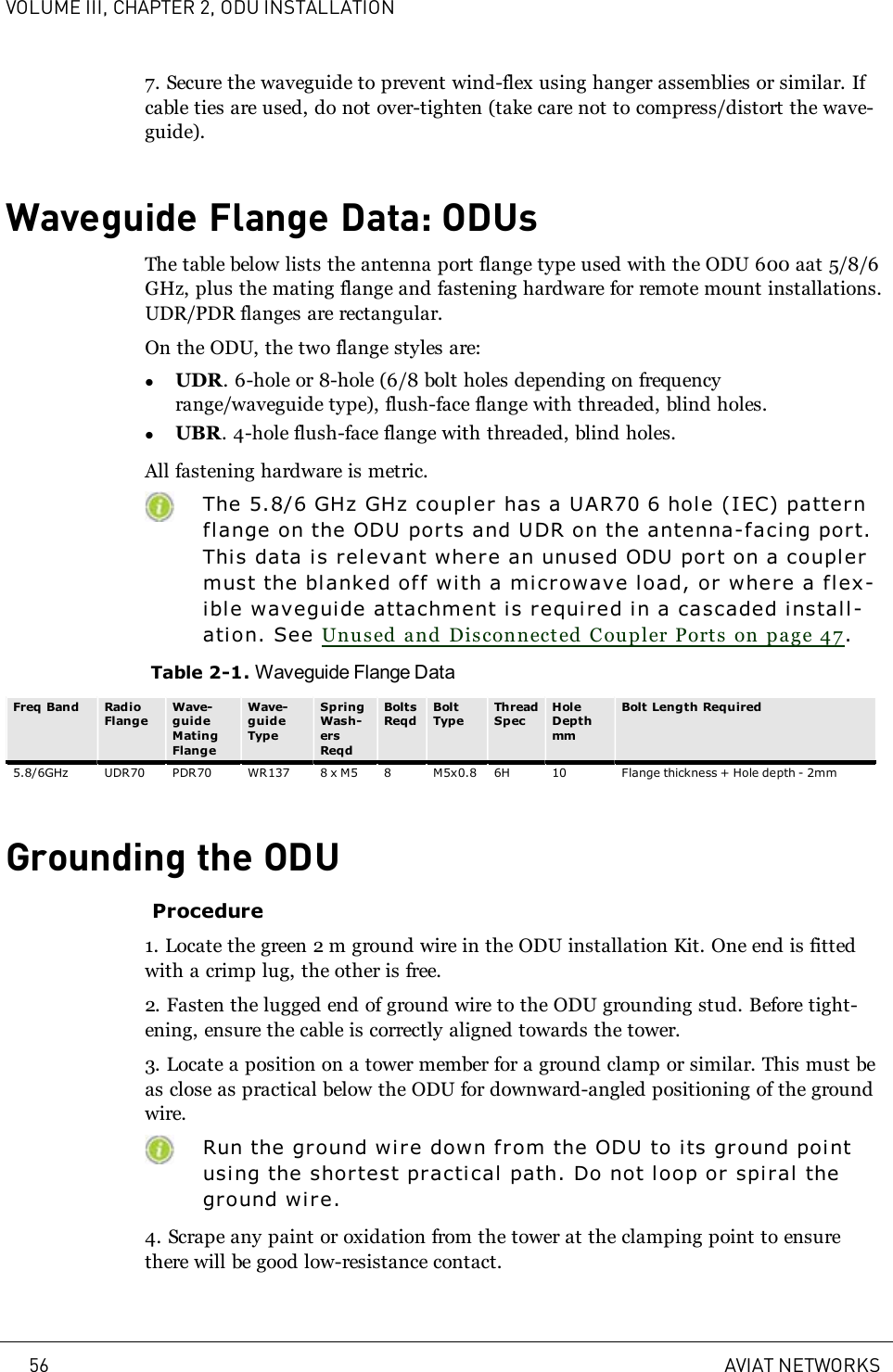 VOLUME III, CHAPTER 2, ODU INSTALLATION7. Secure the waveguide to prevent wind-flex using hanger assemblies or similar. Ifcable ties are used, do not over-tighten (take care not to compress/distort the wave-guide).Waveguide Flange Data: ODUsThe table below lists the antenna port flange type used with the ODU 600 aat 5/8/6GHz, plus the mating flange and fastening hardware for remote mount installations.UDR/PDR flanges are rectangular.On the ODU, the two flange styles are:lUDR. 6-hole or 8-hole (6/8 bolt holes depending on frequencyrange/waveguide type), flush-face flange with threaded, blind holes.lUBR. 4-hole flush-face flange with threaded, blind holes.All fastening hardware is metric.The 5.8/6 GHz GHz coupl er has a UAR70 6 hole (IEC) patternflange on the ODU ports and UDR on the antenna-faci ng port.Thi s data is relevant where an unused ODU port on a couplermust the blanked off wi th a microwave load, or where a flex-ible waveguide attachment is required in a cascaded install-ation. See Unused and Disconnected Coupler Ports on page 47.Table 2-1. Waveguide Flange DataFreq Band RadioFlangeWave-guideMatingFlangeWave-guideTypeSpringWash-ersReqdBoltsReqdBoltTypeThreadSpecHoleDepthmmBolt Length Required5.8/6GHz UDR70 PDR70 WR137 8 x M5 8 M5x0.8 6H 10 Flange thickness + Hole depth - 2mmGrounding the ODUProcedure1. Locate the green 2m ground wire in the ODU installation Kit. One end is fittedwith a crimp lug, the other is free.2. Fasten the lugged end of ground wire to the ODU grounding stud. Before tight-ening, ensure the cable is correctly aligned towards the tower.3. Locate a position on a tower member for a ground clamp or similar. This must beas close as practical below the ODU for downward-angled positioning of the groundwire.Run the ground wire down from the ODU to i ts ground pointusing the shortest practi cal path. Do not loop or spiral thegr ound wire.4. Scrape any paint or oxidation from the tower at the clamping point to ensurethere will be good low-resistance contact.56 AVIAT NETWORKS