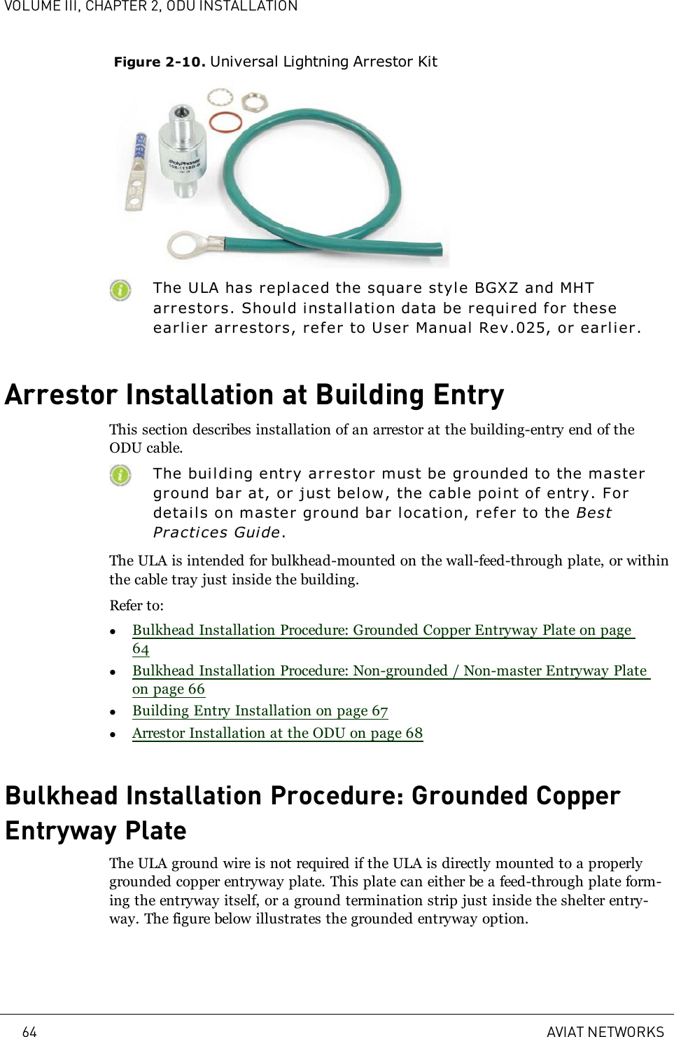 VOLUME III, CHAPTER 2, ODU INSTALLATIONFigure 2-10. Universal Lightning Arrestor KitThe ULA has repl aced the square style BGXZ and MHTarrestors. Should installation data be r equired for theseearlier arrestors, refer to User Manual Rev.025, or earlier.Arrestor Installation at Building EntryThis section describes installation of an arrestor at the building-entry end of theODU cable.The building entry arrestor must be grounded to the mastergr ound bar at, or just below, the cable poi nt of entry. Fordetails on master ground bar location, refer to the BestPractices Guide.The ULA is intended for bulkhead-mounted on the wall-feed-through plate, or withinthe cable tray just inside the building.Refer to:lBulkhead Installation Procedure: Grounded Copper Entryway Plate on page64lBulkhead Installation Procedure: Non-grounded / Non-master Entryway Plateon page 66lBuilding Entry Installation on page 67lArrestor Installation at the ODU on page 68Bulkhead Installation Procedure: Grounded CopperEntryway PlateThe ULA ground wire is not required if the ULA is directly mounted to a properlygrounded copper entryway plate. This plate can either be a feed-through plate form-ing the entryway itself, or a ground termination strip just inside the shelter entry-way. The figure below illustrates the grounded entryway option.64 AVIAT NETWORKS