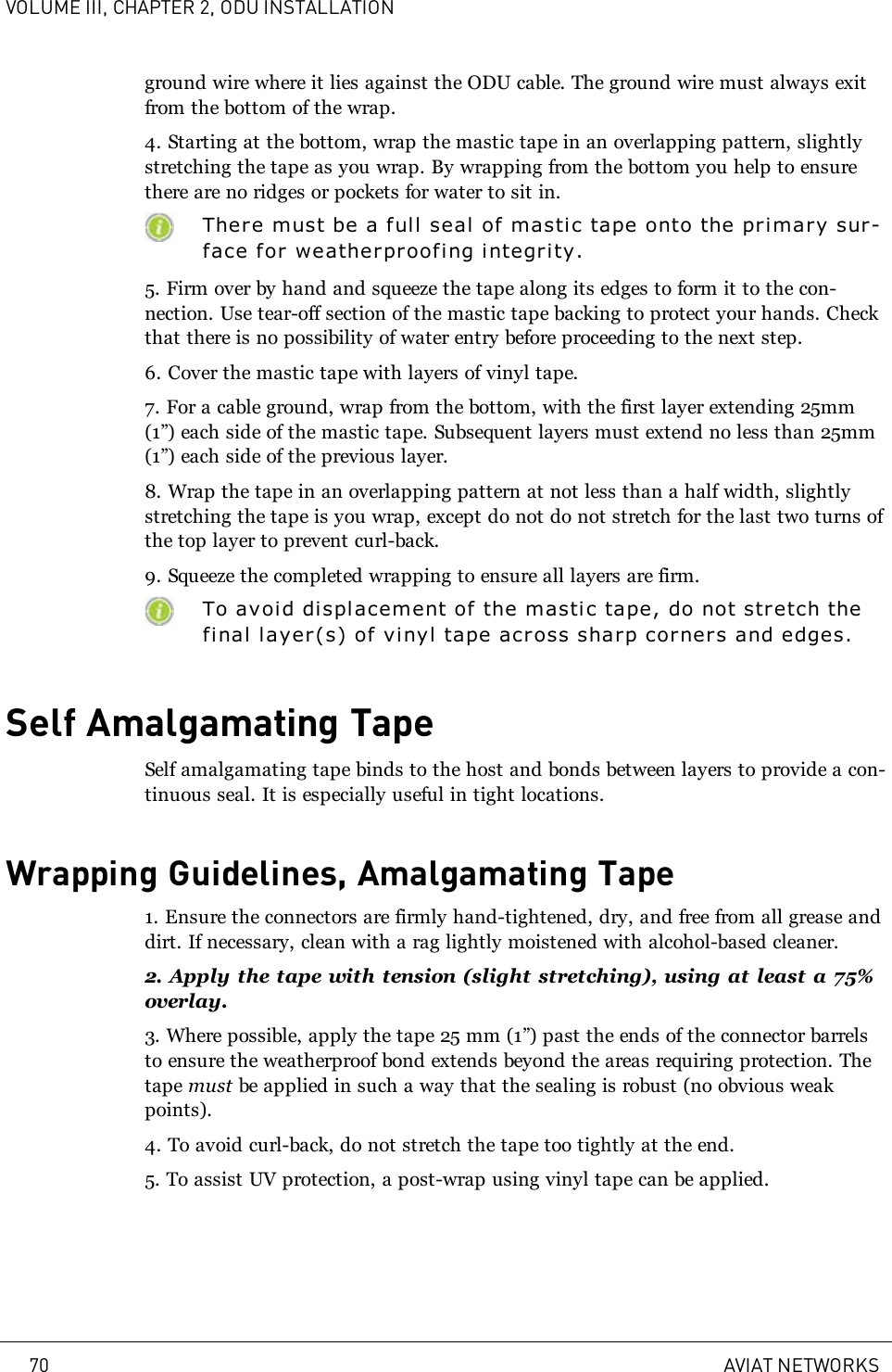 VOLUME III, CHAPTER 2, ODU INSTALLATIONground wire where it lies against the ODU cable. The ground wire must always exitfrom the bottom of the wrap.4. Starting at the bottom, wrap the mastic tape in an overlapping pattern, slightlystretching the tape as you wrap. By wrapping from the bottom you help to ensurethere are no ridges or pockets for water to sit in.There must be a f ull seal of mastic tape onto the primary sur-face for weatherproofing i ntegri ty.5. Firm over by hand and squeeze the tape along its edges to form it to the con-nection. Use tear-off section of the mastic tape backing to protect your hands. Checkthat there is no possibility of water entry before proceeding to the next step.6. Cover the mastic tape with layers of vinyl tape.7. For a cable ground, wrap from the bottom, with the first layer extending 25mm(1”) each side of the mastic tape. Subsequent layers must extend no less than 25mm(1”) each side of the previous layer.8. Wrap the tape in an overlapping pattern at not less than a half width, slightlystretching the tape is you wrap, except do not do not stretch for the last two turns ofthe top layer to prevent curl-back.9. Squeeze the completed wrapping to ensure all layers are firm.To avoid displacement of the masti c tape, do not stretch thefinal layer(s) of vinyl tape across shar p corners and edges.Self Amalgamating TapeSelf amalgamating tape binds to the host and bonds between layers to provide a con-tinuous seal. It is especially useful in tight locations.Wrapping Guidelines, Amalgamating Tape1. Ensure the connectors are firmly hand-tightened, dry, and free from all grease anddirt. If necessary, clean with a rag lightly moistened with alcohol-based cleaner.2. Apply the tape with tension (slight stretching), using at least a 75%overlay.3. Where possible, apply the tape 25mm (1”) past the ends of the connector barrelsto ensure the weatherproof bond extends beyond the areas requiring protection. Thetape must be applied in such a way that the sealing is robust (no obvious weakpoints).4. To avoid curl-back, do not stretch the tape too tightly at the end.5. To assist UV protection, a post-wrap using vinyl tape can be applied.70 AVIAT NETWORKS