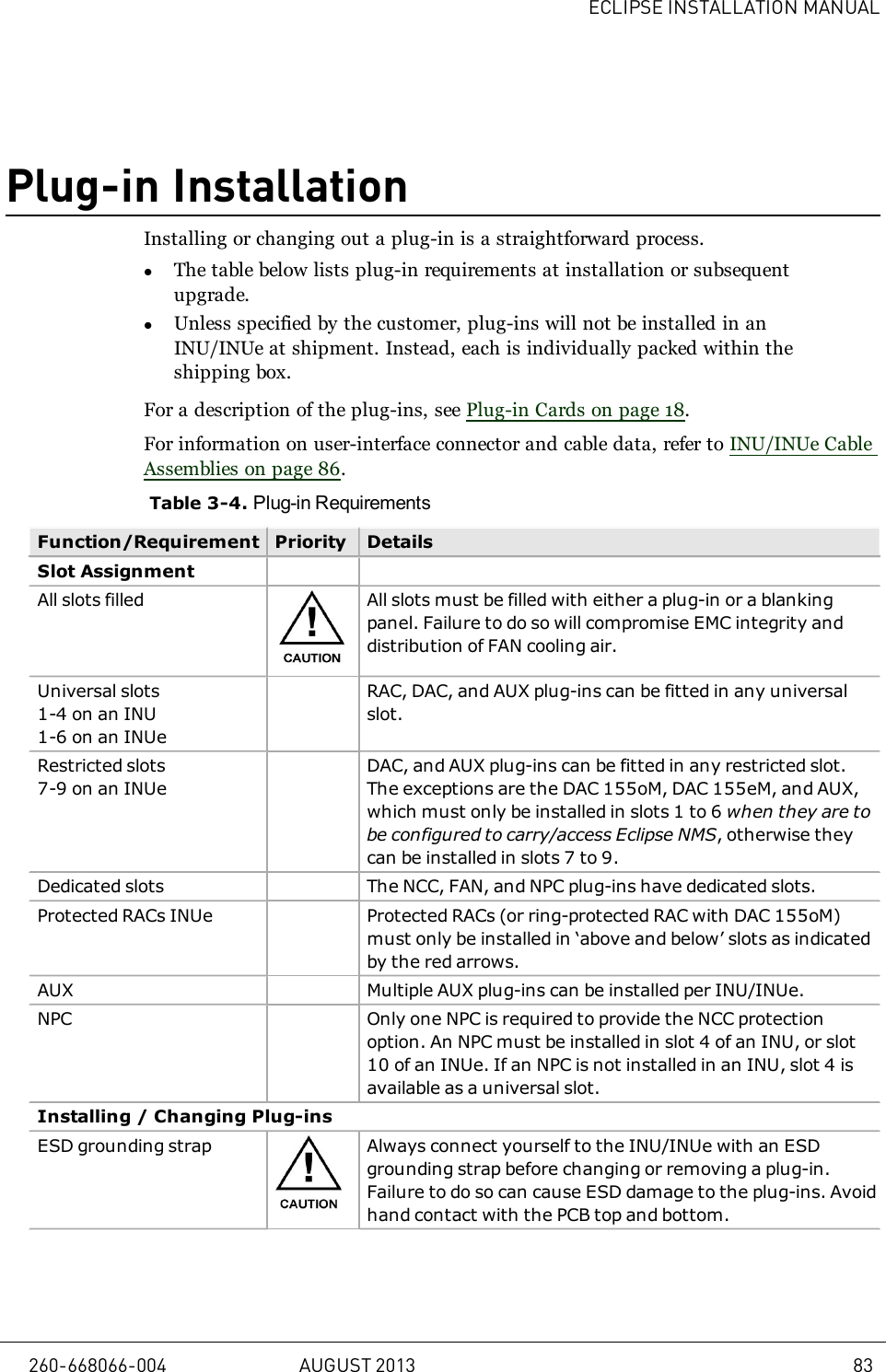 ECLIPSE INSTALLATION MANUALPlug-in InstallationInstalling or changing out a plug-in is a straightforward process.lThe table below lists plug-in requirements at installation or subsequentupgrade.lUnless specified by the customer, plug-ins will not be installed in anINU/INUe at shipment. Instead, each is individually packed within theshipping box.For a description of the plug-ins, see Plug-in Cards on page 18.For information on user-interface connector and cable data, refer to INU/INUe CableAssemblies on page 86.Table 3-4. Plug-in RequirementsFunction/Requirement Priority DetailsSlot AssignmentAll slots filled All slots must be filled with either a plug-in or a blankingpanel. Failure to do so will compromise EMC integrity anddistribution of FAN cooling air.Universal slots1-4 on an INU1-6 on an INUeRAC, DAC, and AUX plug-ins can be fitted in any universalslot.Restricted slots7-9 on an INUeDAC, and AUX plug-ins can be fitted in any restricted slot.The exceptions are the DAC 155oM, DAC 155eM, and AUX,which must only be installed in slots 1 to 6 when they are tobe configured to carry/access Eclipse NMS, otherwise theycan be installed in slots 7 to 9.Dedicated slots The NCC, FAN, and NPC plug-ins have dedicated slots.Protected RACs INUe Protected RACs (or ring-protected RAC with DAC 155oM)must only be installed in ‘above and below’ slots as indicatedby the red arrows.AUX Multiple AUX plug-ins can be installed per INU/INUe.NPC Only one NPC is required to provide the NCC protectionoption. An NPC must be installed in slot 4 of an INU, or slot10 of an INUe. If an NPC is not installed in an INU, slot 4 isavailable as a universal slot.Installing / Changing Plug-insESD grounding strap Always connect yourself to the INU/INUe with an ESDgrounding strap before changing or removing a plug-in.Failure to do so can cause ESD damage to the plug-ins. Avoidhand contact with the PCB top and bottom.260-668066-004 AUGUST 2013 83