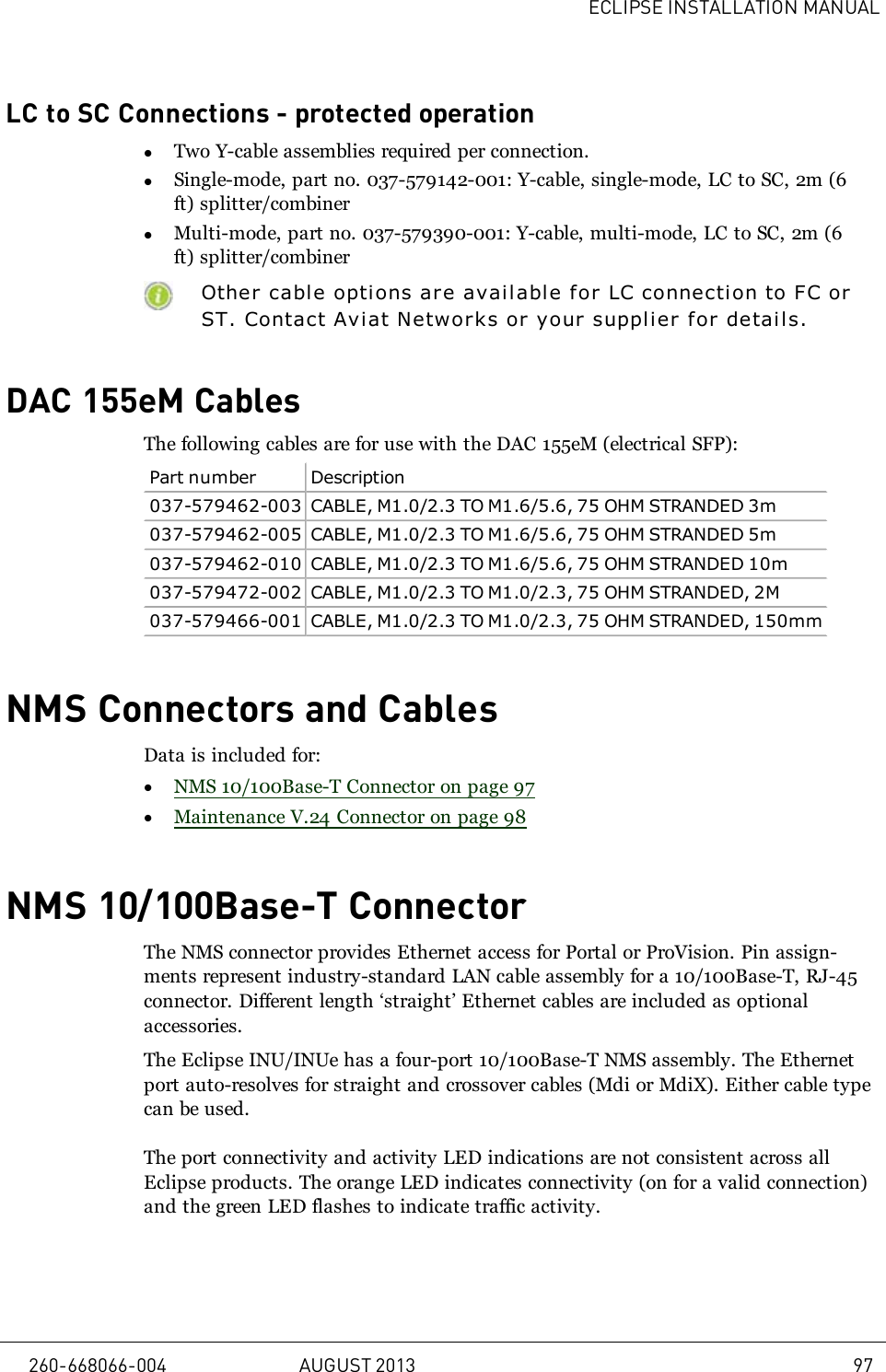 ECLIPSE INSTALLATION MANUALLC to SC Connections - protected operationlTwo Y-cable assemblies required per connection.lSingle-mode, part no. 037-579142-001: Y-cable, single-mode, LC to SC, 2m (6ft) splitter/combinerlMulti-mode, part no. 037-579390-001: Y-cable, multi-mode, LC to SC, 2m (6ft) splitter/combinerOther cable options are availabl e for LC connection to FC orST. Contact Aviat Networks or your supplier for details.DAC 155eM CablesThe following cables are for use with the DAC 155eM (electrical SFP):Part number Description037-579462-003 CABLE, M1.0/2.3 TO M1.6/5.6, 75 OHM STRANDED 3m037-579462-005 CABLE, M1.0/2.3 TO M1.6/5.6, 75 OHM STRANDED 5m037-579462-010 CABLE, M1.0/2.3 TO M1.6/5.6, 75 OHM STRANDED 10m037-579472-002 CABLE, M1.0/2.3 TO M1.0/2.3, 75 OHM STRANDED, 2M037-579466-001 CABLE, M1.0/2.3 TO M1.0/2.3, 75 OHM STRANDED, 150mmNMS Connectors and CablesData is included for:lNMS 10/100Base-T Connector on page 97lMaintenance V.24 Connector on page 98NMS 10/100Base-T ConnectorThe NMS connector provides Ethernet access for Portal or ProVision. Pin assign-ments represent industry-standard LAN cable assembly for a 10/100Base-T, RJ-45connector. Different length ‘straight’ Ethernet cables are included as optionalaccessories.The Eclipse INU/INUe has a four-port 10/100Base-T NMS assembly. The Ethernetport auto-resolves for straight and crossover cables (Mdi or MdiX). Either cable typecan be used.The port connectivity and activity LED indications are not consistent across allEclipse products. The orange LED indicates connectivity (on for a valid connection)and the green LED flashes to indicate traffic activity.260-668066-004 AUGUST 2013 97