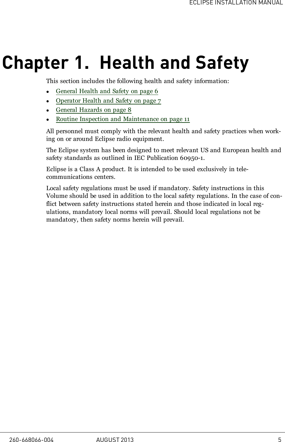 ECLIPSE INSTALLATION MANUALChapter 1. Health and SafetyThis section includes the following health and safety information:lGeneral Health and Safety on page 6lOperator Health and Safety on page 7lGeneral Hazards on page 8lRoutine Inspection and Maintenance on page 11All personnel must comply with the relevant health and safety practices when work-ing on or around Eclipse radio equipment.The Eclipse system has been designed to meet relevant US and European health andsafety standards as outlined in IEC Publication 60950-1.Eclipse is a Class A product. It is intended to be used exclusively in tele-communications centers.Local safety regulations must be used if mandatory. Safety instructions in thisVolume should be used in addition to the local safety regulations. In the case of con-flict between safety instructions stated herein and those indicated in local reg-ulations, mandatory local norms will prevail. Should local regulations not bemandatory, then safety norms herein will prevail.260-668066-004 AUGUST 2013 5