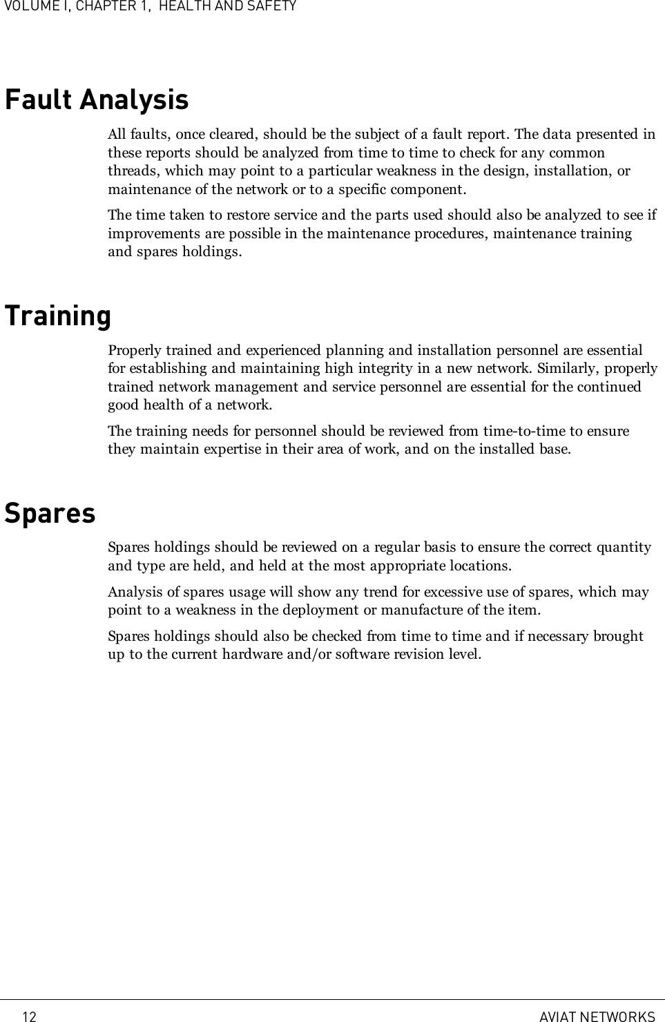 VOLUME I, CHAPTER 1, HEALTH AND SAFETYFault AnalysisAll faults, once cleared, should be the subject of a fault report. The data presented inthese reports should be analyzed from time to time to check for any commonthreads, which may point to a particular weakness in the design, installation, ormaintenance of the network or to a specific component.The time taken to restore service and the parts used should also be analyzed to see ifimprovements are possible in the maintenance procedures, maintenance trainingand spares holdings.TrainingProperly trained and experienced planning and installation personnel are essentialfor establishing and maintaining high integrity in a new network. Similarly, properlytrained network management and service personnel are essential for the continuedgood health of a network.The training needs for personnel should be reviewed from time-to-time to ensurethey maintain expertise in their area of work, and on the installed base.SparesSpares holdings should be reviewed on a regular basis to ensure the correct quantityand type are held, and held at the most appropriate locations.Analysis of spares usage will show any trend for excessive use of spares, which maypoint to a weakness in the deployment or manufacture of the item.Spares holdings should also be checked from time to time and if necessary broughtup to the current hardware and/or software revision level.12 AVIAT NETWORKS