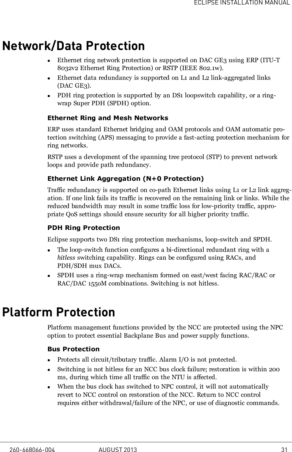 ECLIPSE INSTALLATION MANUALNetwork/Data ProtectionlEthernet ring network protection is supported on DAC GE3 using ERP (ITU-T8032v2 Ethernet Ring Protection) or RSTP (IEEE 802.1w).lEthernet data redundancy is supported on L1 and L2 link-aggregated links(DAC GE3).lPDH ring protection is supported by an DS1 loopswitch capability, or a ring-wrap Super PDH (SPDH) option.Ethernet Ring and Mesh NetworksERP uses standard Ethernet bridging and OAM protocols and OAM automatic pro-tection switching (APS) messaging to provide a fast-acting protection mechanism forring networks.RSTP uses a development of the spanning tree protocol (STP) to prevent networkloops and provide path redundancy.Ethernet Link Aggregation (N+0 Protection)Traffic redundancy is supported on co-path Ethernet links using L1 or L2 link aggreg-ation. If one link fails its traffic is recovered on the remaining link or links. While thereduced bandwidth may result in some traffic loss for low-priority traffic, appro-priate QoS settings should ensure security for all higher priority traffic.PDH Ring ProtectionEclipse supports two DS1 ring protection mechanisms, loop-switch and SPDH.lThe loop-switch function configures a bi-directional redundant ring with ahitless switching capability. Rings can be configured using RACs, andPDH/SDH mux DACs.lSPDH uses a ring-wrap mechanism formed on east/west facing RAC/RAC orRAC/DAC 155oM combinations. Switching is not hitless.Platform ProtectionPlatform management functions provided by the NCC are protected using the NPCoption to protect essential Backplane Bus and power supply functions.Bus ProtectionlProtects all circuit/tributary traffic. Alarm I/O is not protected.lSwitching is not hitless for an NCC bus clock failure; restoration is within 200ms, during which time all traffic on the NTU is affected.lWhen the bus clock has switched to NPC control, it will not automaticallyrevert to NCC control on restoration of the NCC. Return to NCC controlrequires either withdrawal/failure of the NPC, or use of diagnostic commands.260-668066-004 AUGUST 2013 31