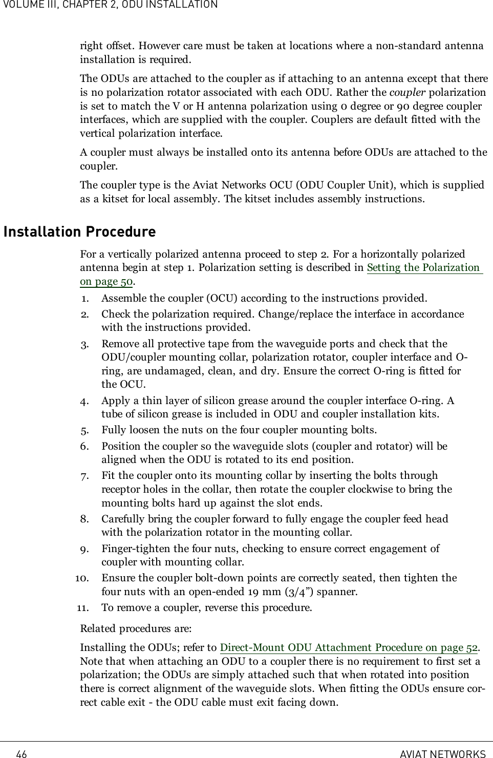 VOLUME III, CHAPTER 2, ODU INSTALLATIONright offset. However care must be taken at locations where a non-standard antennainstallation is required.The ODUs are attached to the coupler as if attaching to an antenna except that thereis no polarization rotator associated with each ODU. Rather the coupler polarizationis set to match the V or H antenna polarization using 0 degree or 90 degree couplerinterfaces, which are supplied with the coupler. Couplers are default fitted with thevertical polarization interface.A coupler must always be installed onto its antenna before ODUs are attached to thecoupler.The coupler type is the Aviat Networks OCU (ODU Coupler Unit), which is suppliedas a kitset for local assembly. The kitset includes assembly instructions.Installation ProcedureFor a vertically polarized antenna proceed to step 2. For a horizontally polarizedantenna begin at step 1. Polarization setting is described in Setting the Polarizationon page 50.1. Assemble the coupler (OCU) according to the instructions provided.2. Check the polarization required. Change/replace the interface in accordancewith the instructions provided.3. Remove all protective tape from the waveguide ports and check that theODU/coupler mounting collar, polarization rotator, coupler interface and O-ring, are undamaged, clean, and dry. Ensure the correct O-ring is fitted forthe OCU.4. Apply a thin layer of silicon grease around the coupler interface O-ring. Atube of silicon grease is included in ODU and coupler installation kits.5. Fully loosen the nuts on the four coupler mounting bolts.6. Position the coupler so the waveguide slots (coupler and rotator) will bealigned when the ODU is rotated to its end position.7. Fit the coupler onto its mounting collar by inserting the bolts throughreceptor holes in the collar, then rotate the coupler clockwise to bring themounting bolts hard up against the slot ends.8. Carefully bring the coupler forward to fully engage the coupler feed headwith the polarization rotator in the mounting collar.9. Finger-tighten the four nuts, checking to ensure correct engagement ofcoupler with mounting collar.10. Ensure the coupler bolt-down points are correctly seated, then tighten thefour nuts with an open-ended 19mm (3/4”) spanner.11. To remove a coupler, reverse this procedure.Related procedures are:Installing the ODUs; refer to Direct-Mount ODU Attachment Procedure on page 52.Note that when attaching an ODU to a coupler there is no requirement to first set apolarization; the ODUs are simply attached such that when rotated into positionthere is correct alignment of the waveguide slots. When fitting the ODUs ensure cor-rect cable exit - the ODU cable must exit facing down.46 AVIAT NETWORKS