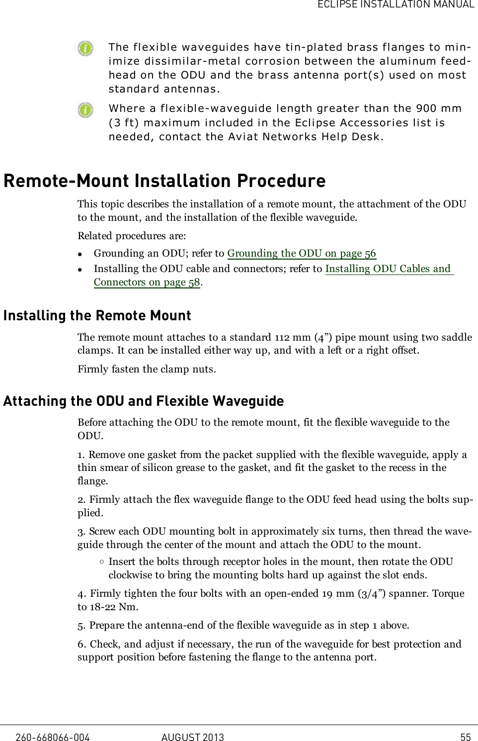 ECLIPSE INSTALLATION MANUALThe f l exible waveguides have tin-plated brass flanges to min-imize dissimilar-metal corrosion between the aluminum feed-head on the ODU and the brass antenna port(s) used on moststandar d antennas.Where a flexible-wavegui de length greater than the 900 mm(3 ft) maximum i ncluded in the Eclipse Accessories list isneeded, contact the Aviat Networks Help Desk.Remote-Mount Installation ProcedureThis topic describes the installation of a remote mount, the attachment of the ODUto the mount, and the installation of the flexible waveguide.Related procedures are:lGrounding an ODU; refer to Grounding the ODU on page 56lInstalling the ODU cable and connectors; refer to Installing ODU Cables andConnectors on page 58.Installing the Remote MountThe remote mount attaches to a standard 112 mm (4”) pipe mount using two saddleclamps. It can be installed either way up, and with a left or a right offset.Firmly fasten the clamp nuts.Attaching the ODU and Flexible WaveguideBefore attaching the ODU to the remote mount, fit the flexible waveguide to theODU.1. Remove one gasket from the packet supplied with the flexible waveguide, apply athin smear of silicon grease to the gasket, and fit the gasket to the recess in theflange.2. Firmly attach the flex waveguide flange to the ODU feed head using the bolts sup-plied.3. Screw each ODU mounting bolt in approximately six turns, then thread the wave-guide through the center of the mount and attach the ODU to the mount.oInsert the bolts through receptor holes in the mount, then rotate the ODUclockwise to bring the mounting bolts hard up against the slot ends.4. Firmly tighten the four bolts with an open-ended 19mm (3/4”) spanner. Torqueto 18-22 Nm.5. Prepare the antenna-end of the flexible waveguide as in step 1 above.6. Check, and adjust if necessary, the run of the waveguide for best protection andsupport position before fastening the flange to the antenna port.260-668066-004 AUGUST 2013 55