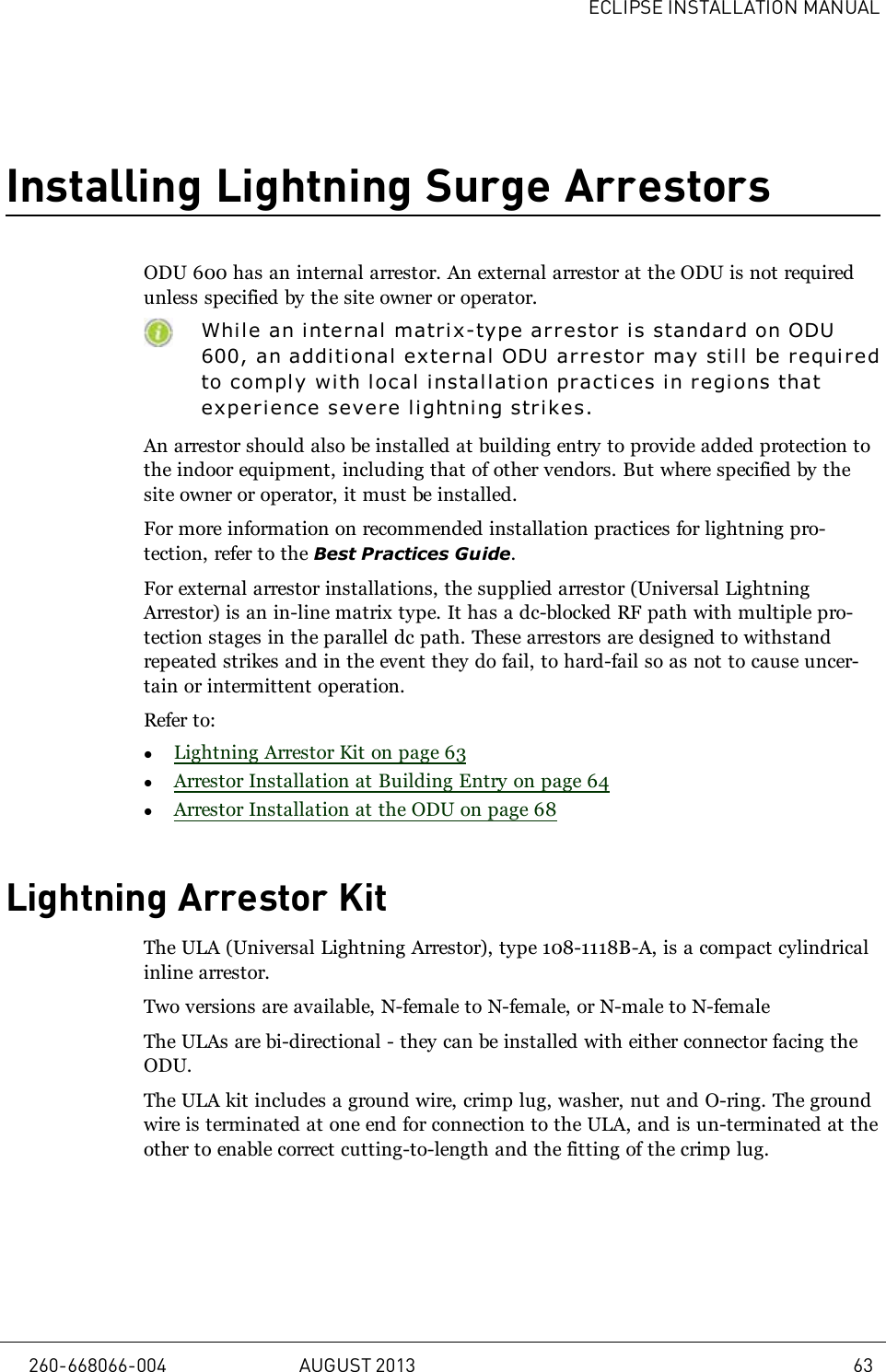 ECLIPSE INSTALLATION MANUALInstalling Lightning Surge ArrestorsODU 600 has an internal arrestor. An external arrestor at the ODU is not requiredunless specified by the site owner or operator.While an internal matrix-type arrestor is standard on ODU600, an additi onal external ODU arrestor may still be requiredto comply with local installation practices in regions thatexperience severe l i ghtning strikes.An arrestor should also be installed at building entry to provide added protection tothe indoor equipment, including that of other vendors. But where specified by thesite owner or operator, it must be installed.For more information on recommended installation practices for lightning pro-tection, refer to the Best Practices Guide.For external arrestor installations, the supplied arrestor (Universal LightningArrestor) is an in-line matrix type. It has a dc-blocked RF path with multiple pro-tection stages in the parallel dc path. These arrestors are designed to withstandrepeated strikes and in the event they do fail, to hard-fail so as not to cause uncer-tain or intermittent operation.Refer to:lLightning Arrestor Kit on page 63lArrestor Installation at Building Entry on page 64lArrestor Installation at the ODU on page 68Lightning Arrestor KitThe ULA (Universal Lightning Arrestor), type 108-1118B-A, is a compact cylindricalinline arrestor.Two versions are available, N-female to N-female, or N-male to N-femaleThe ULAs are bi-directional - they can be installed with either connector facing theODU.The ULA kit includes a ground wire, crimp lug, washer, nut and O-ring. The groundwire is terminated at one end for connection to the ULA, and is un-terminated at theother to enable correct cutting-to-length and the fitting of the crimp lug.260-668066-004 AUGUST 2013 63