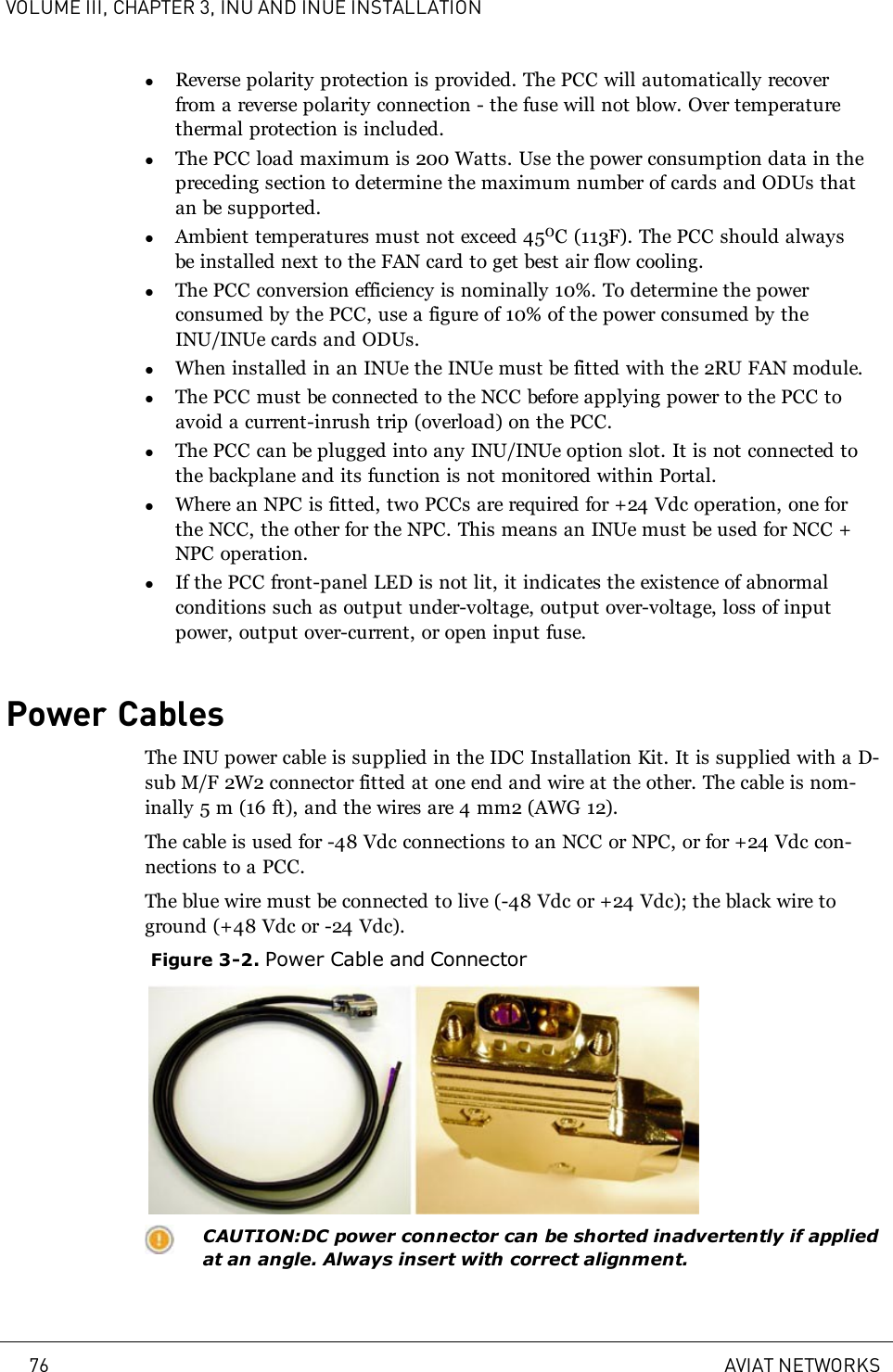 VOLUME III, CHAPTER 3, INU AND INUE INSTALLATIONlReverse polarity protection is provided. The PCC will automatically recoverfrom a reverse polarity connection - the fuse will not blow. Over temperaturethermal protection is included.lThe PCC load maximum is 200 Watts. Use the power consumption data in thepreceding section to determine the maximum number of cards and ODUs thatan be supported.lAmbient temperatures must not exceed 450C (113F). The PCC should alwaysbe installed next to the FAN card to get best air flow cooling.lThe PCC conversion efficiency is nominally 10%. To determine the powerconsumed by the PCC, use a figure of 10% of the power consumed by theINU/INUe cards and ODUs.lWhen installed in an INUe the INUe must be fitted with the 2RU FAN module.lThe PCC must be connected to the NCC before applying power to the PCC toavoid a current-inrush trip (overload) on the PCC.lThe PCC can be plugged into any INU/INUe option slot. It is not connected tothe backplane and its function is not monitored within Portal.lWhere an NPC is fitted, two PCCs are required for +24 Vdc operation, one forthe NCC, the other for the NPC. This means an INUe must be used for NCC +NPC operation.lIf the PCC front-panel LED is not lit, it indicates the existence of abnormalconditions such as output under-voltage, output over-voltage, loss of inputpower, output over-current, or open input fuse.Power CablesThe INU power cable is supplied in the IDC Installation Kit. It is supplied with a D-sub M/F 2W2 connector fitted at one end and wire at the other. The cable is nom-inally 5m (16ft), and the wires are 4mm2 (AWG12).The cable is used for -48 Vdc connections to an NCC or NPC, or for +24 Vdc con-nections to a PCC.The blue wire must be connected to live (-48 Vdc or +24 Vdc); the black wire toground (+48 Vdc or -24 Vdc).Figure 3-2. Power Cable and ConnectorCAUTION:DC power connector can be shorted inadvertently if appliedat an angle. Always insert with correct alignment.76 AVIAT NETWORKS