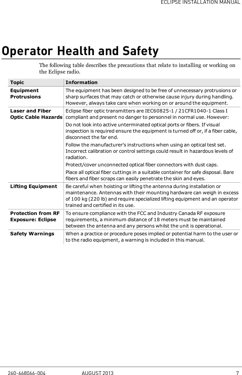 ECLIPSE INSTALLATION MANUALOperator Health and SafetyThe following table describes the precautions that relate to installing or working onthe Eclipse radio.Topic InformationEquipmentProtrusionsThe equipment has been designed to be free of unnecessary protrusions orsharp surfaces that may catch or otherwise cause injury during handling.However, always take care when working on or around the equipment.Laser and FiberOptic Cable HazardsEclipse fiber optic transmitters are IEC60825-1 / 21CFR1040-1 Class Icompliant and present no danger to personnel in normal use. However:Do not look into active unterminated optical ports or fibers. If visualinspection is required ensure the equipment is turned off or, if a fiber cable,disconnect the far end.Follow the manufacturer&apos;s instructions when using an optical test set.Incorrect calibration or control settings could result in hazardous levels ofradiation.Protect/cover unconnected optical fiber connectors with dust caps.Place all optical fiber cuttings in a suitable container for safe disposal. Barefibers and fiber scraps can easily penetrate the skin and eyes.Lifting Equipment Be careful when hoisting or lifting the antenna during installation ormaintenance. Antennas with their mounting hardware can weigh in excessof 100kg (220 lb) and require specialized lifting equipment and an operatortrained and certified in its use.Protection from RFExposure: EclipseTo ensure compliance with the FCC and Industry Canada RF exposurerequirements, a minimum distance of 18 meters must be maintainedbetween the antenna and any persons whilst the unit is operational.Safety Warnings When a practice or procedure poses implied or potential harm to the user orto the radio equipment, a warning is included in this manual.260-668066-004 AUGUST 2013 7