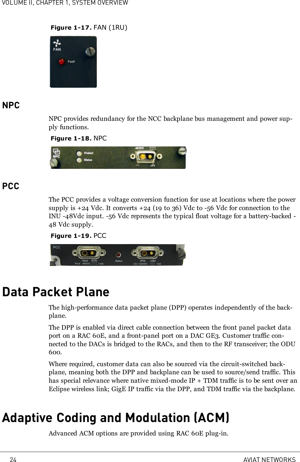 VOLUME II, CHAPTER 1, SYSTEM OVERVIEWFigure 1-17. FAN (1RU)NPCNPC provides redundancy for the NCC backplane bus management and power sup-ply functions.Figure 1-18. NPCPCCThe PCC provides a voltage conversion function for use at locations where the powersupply is +24 Vdc. It converts +24 (19 to 36) Vdc to -56 Vdc for connection to theINU -48Vdc input. -56 Vdc represents the typical float voltage for a battery-backed -48 Vdc supply.Figure 1-19. PCCData Packet PlaneThe high-performance data packet plane (DPP) operates independently of the back-plane.The DPP is enabled via direct cable connection between the front panel packet dataport on a RAC 60E, and a front-panel port on a DAC GE3. Customer traffic con-nected to the DACs is bridged to the RACs, and then to the RF transceiver; the ODU600.Where required, customer data can also be sourced via the circuit-switched back-plane, meaning both the DPP and backplane can be used to source/send traffic. Thishas special relevance where native mixed-mode IP + TDM traffic is to be sent over anEclipse wireless link; GigE IP traffic via the DPP, and TDM traffic via the backplane.Adaptive Coding and Modulation (ACM)Advanced ACM options are provided using RAC 60E plug-in.24 AVIAT NETWORKS