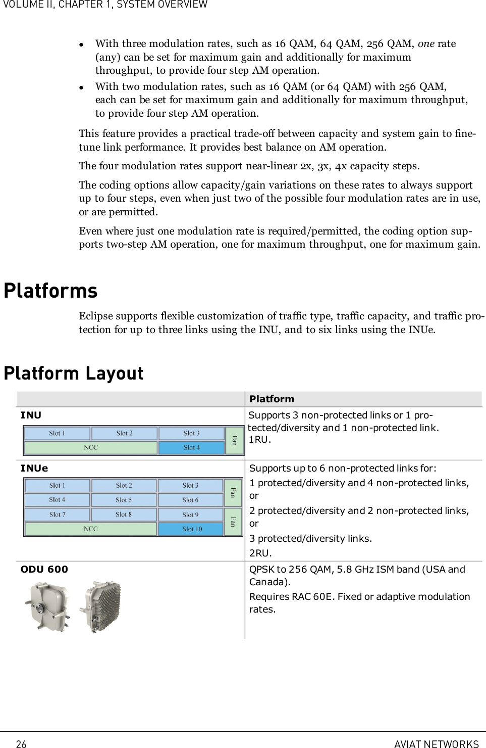 VOLUME II, CHAPTER 1, SYSTEM OVERVIEWlWith three modulation rates, such as 16 QAM, 64 QAM, 256 QAM, one rate(any) can be set for maximum gain and additionally for maximumthroughput, to provide four step AM operation.lWith two modulation rates, such as 16 QAM (or 64 QAM) with 256 QAM,each can be set for maximum gain and additionally for maximum throughput,to provide four step AM operation.This feature provides a practical trade-off between capacity and system gain to fine-tune link performance. It provides best balance on AM operation.The four modulation rates support near-linear 2x, 3x, 4x capacity steps.The coding options allow capacity/gain variations on these rates to always supportup to four steps, even when just two of the possible four modulation rates are in use,or are permitted.Even where just one modulation rate is required/permitted, the coding option sup-ports two-step AM operation, one for maximum throughput, one for maximum gain.PlatformsEclipse supports flexible customization of traffic type, traffic capacity, and traffic pro-tection for up to three links using the INU, and to six links using the INUe.Platform LayoutPlatformINU Supports 3 non-protected links or 1 pro-tected/diversity and 1 non-protected link.1RU.INUe Supports up to 6 non-protected links for:1 protected/diversity and 4 non-protected links,or2 protected/diversity and 2 non-protected links,or3 protected/diversity links.2RU.ODU 600 QPSK to 256 QAM, 5.8 GHz ISM band (USA andCanada).Requires RAC 60E. Fixed or adaptive modulationrates.26 AVIAT NETWORKS