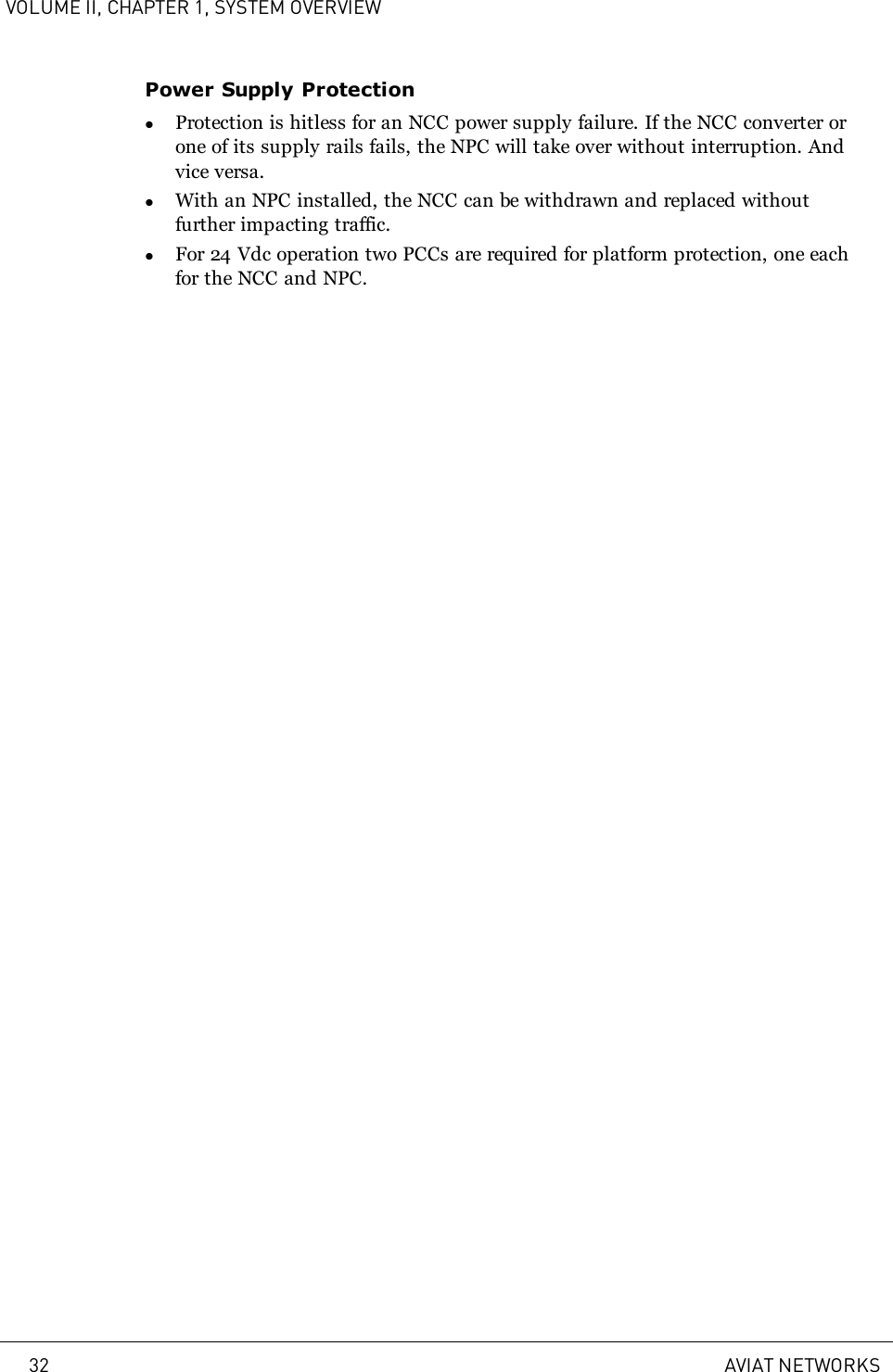 VOLUME II, CHAPTER 1, SYSTEM OVERVIEWPower Supply ProtectionlProtection is hitless for an NCC power supply failure. If the NCC converter orone of its supply rails fails, the NPC will take over without interruption. Andvice versa.lWith an NPC installed, the NCC can be withdrawn and replaced withoutfurther impacting traffic.lFor 24 Vdc operation two PCCs are required for platform protection, one eachfor the NCC and NPC.32 AVIAT NETWORKS