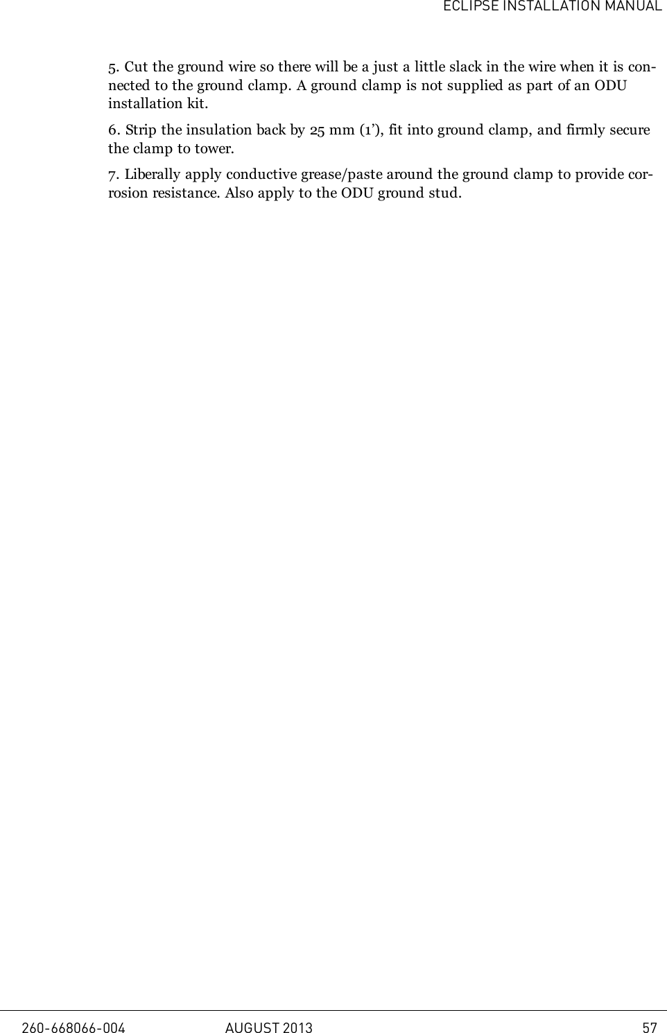 ECLIPSE INSTALLATION MANUAL5. Cut the ground wire so there will be a just a little slack in the wire when it is con-nected to the ground clamp. A ground clamp is not supplied as part of an ODUinstallation kit.6. Strip the insulation back by 25mm (1’), fit into ground clamp, and firmly securethe clamp to tower.7. Liberally apply conductive grease/paste around the ground clamp to provide cor-rosion resistance. Also apply to the ODU ground stud.260-668066-004 AUGUST 2013 57