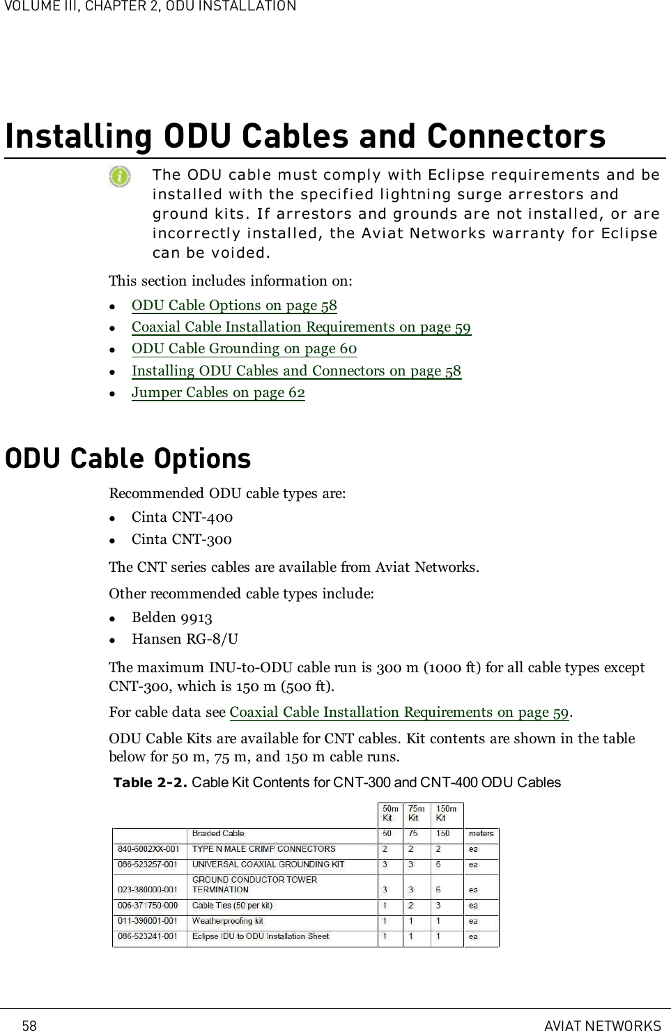 VOLUME III, CHAPTER 2, ODU INSTALLATIONInstalling ODU Cables and ConnectorsThe ODU cable must comply with Eclipse requirements and beinstal led with the specified li ghtning surge arrestors andgr ound kits. If arrestors and grounds are not installed, or ar eincorrectly installed, the Aviat Networ ks warranty for Eclipsecan be voided.This section includes information on:lODU Cable Options on page 58lCoaxial Cable Installation Requirements on page 59lODU Cable Grounding on page 60lInstalling ODU Cables and Connectors on page 58lJumper Cables on page 62ODU Cable OptionsRecommended ODU cable types are:lCinta CNT-400lCinta CNT-300The CNT series cables are available from Aviat Networks.Other recommended cable types include:lBelden 9913lHansen RG-8/UThe maximum INU-to-ODU cable run is 300 m (1000 ft) for all cable types exceptCNT-300, which is 150 m (500 ft).For cable data see Coaxial Cable Installation Requirements on page 59.ODU Cable Kits are available for CNT cables. Kit contents are shown in the tablebelow for 50 m, 75 m, and 150 m cable runs.Table 2-2. Cable Kit Contents for CNT-300 and CNT-400 ODU Cables58 AVIAT NETWORKS